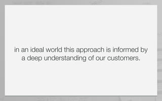 in an ideal world this approach is informed by
   a deep understanding of our customers.
 