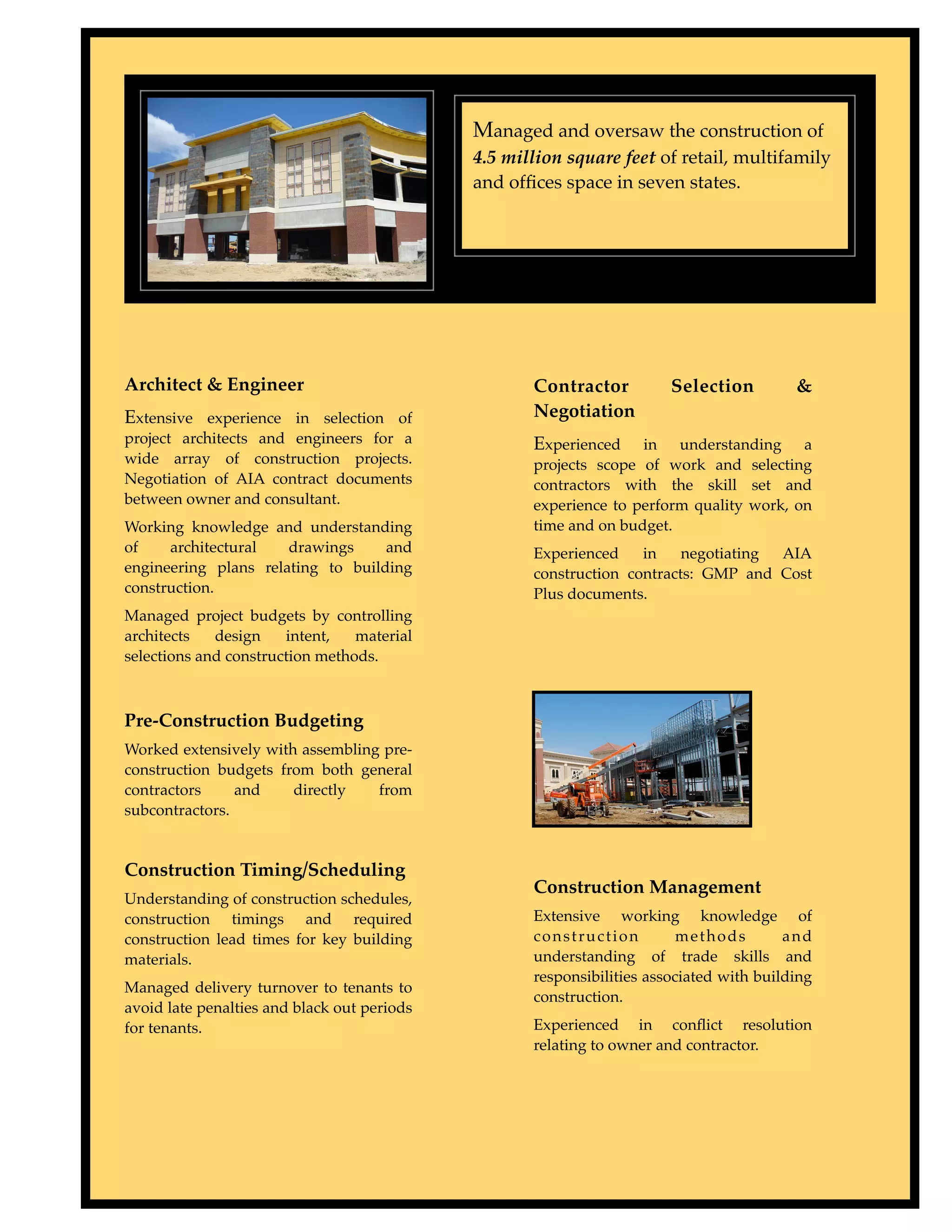 Type to enter text


                                             Managed and oversaw the construction of
                                             4.5 million square feet of retail, multifamily
                                             and ofﬁces space in seven states.




Architect & Engineer                                Contractor          Selection         &
Extensive experience in selection of                Negotiation
project architects and engineers for a              Experienced    in understanding a
wide array of construction projects.                projects scope of work and selecting
Negotiation of AIA contract documents               contractors with the skill set and
between owner and consultant.                       experience to perform quality work, on
Working knowledge and understanding                 time and on budget.
of    architectural   drawings     and              Experienced    in    negotiating AIA
engineering plans relating to building              construction contracts: GMP and Cost
construction.                                       Plus documents.
Managed project budgets by controlling
architects   design    intent,   material
selections and construction methods.



Pre-Construction Budgeting
Worked extensively with assembling pre-
construction budgets from both general
contractors     and    directly   from
subcontractors.


Construction Timing/Scheduling
                                                    Construction Management
Understanding of construction schedules,
construction timings and required                   Extensive working knowledge of
construction lead times for key building            construction          methods        and
materials.                                          understanding of trade skills and
                                                    responsibilities associated with building
Managed delivery turnover to tenants to
                                                    construction.
avoid late penalties and black out periods
for tenants.                                        Experienced in conﬂict resolution
                                                    relating to owner and contractor.
 