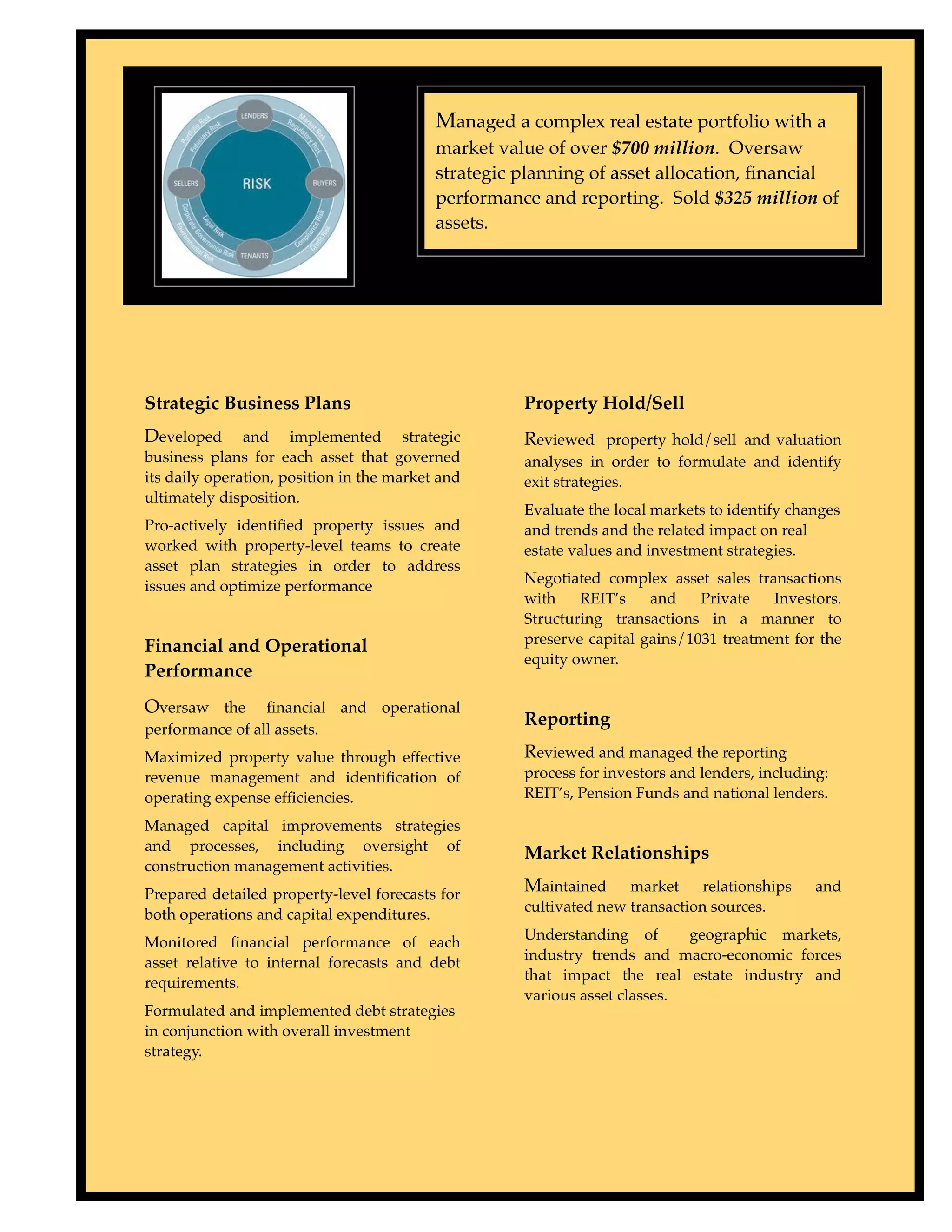 Managed a complex real estate portfolio with a
                                           market value of over $700 million. Oversaw
                                           strategic planning of asset allocation, ﬁnancial
                                           performance and reporting. Sold $325 million of
                                           assets.




Strategic Business Plans                             Property Hold/Sell
Developed      and implemented strategic             Reviewed property hold/sell and valuation
business plans for each asset that governed          analyses in order to formulate and identify
its daily operation, position in the market and      exit strategies.
ultimately disposition.
                                                     Evaluate the local markets to identify changes
Pro-actively identiﬁed property issues and           and trends and the related impact on real
worked with property-level teams to create           estate values and investment strategies.
asset plan strategies in order to address
                                                     Negotiated complex asset sales transactions
issues and optimize performance
                                                     with    REIT’s    and    Private   Investors.
                                                     Structuring transactions in a manner to
                                                     preserve capital gains/1031 treatment for the
Financial and Operational
                                                     equity owner.
Performance
Oversaw the      ﬁnancial and operational
                                                     Reporting
performance of all assets.
Maximized property value through effective           Reviewed and managed the reporting
revenue management and identiﬁcation of              process for investors and lenders, including:
operating expense efﬁciencies.                       REIT’s, Pension Funds and national lenders.

Managed capital improvements strategies
and processes, including oversight of                Market Relationships
construction management activities.
Prepared detailed property-level forecasts for       Maintained     market     relationships    and
                                                     cultivated new transaction sources.
both operations and capital expenditures.
                                                     Understanding of       geographic markets,
Monitored ﬁnancial performance of each
                                                     industry trends and macro-economic forces
asset relative to internal forecasts and debt
                                                     that impact the real estate industry and
requirements.
                                                     various asset classes.
Formulated and implemented debt strategies
in conjunction with overall investment
strategy.
 