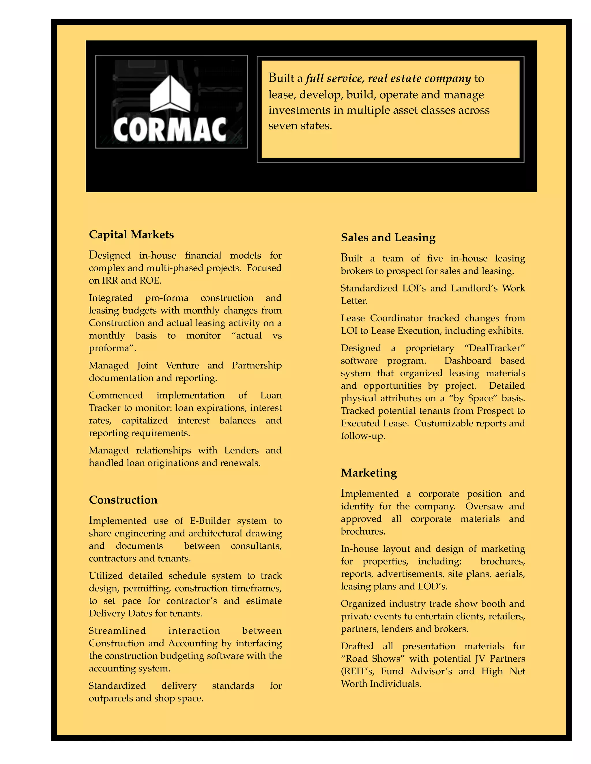 Built a full service, real estate company to
                                          lease, develop, build, operate and manage
                                          investments in multiple asset classes across
                                          seven states.




Capital Markets                                         Sales and Leasing
Designed in-house ﬁnancial models for                   Built a team of ﬁve in-house leasing
complex and multi-phased projects. Focused              brokers to prospect for sales and leasing.
on IRR and ROE.
                                                        Standardized LOI’s and Landlord’s Work
Integrated pro-forma construction and                   Letter.
leasing budgets with monthly changes from
                                                        Lease Coordinator tracked changes from
Construction and actual leasing activity on a
                                                        LOI to Lease Execution, including exhibits.
monthly basis to monitor “actual vs
proforma”.                                              Designed a proprietary “DealTracker”
                                                        software program.       Dashboard based
Managed Joint Venture and Partnership
                                                        system that organized leasing materials
documentation and reporting.
                                                        and opportunities by project. Detailed
Commenced implementation of Loan                        physical attributes on a “by Space” basis.
Tracker to monitor: loan expirations, interest          Tracked potential tenants from Prospect to
rates, capitalized interest balances and                Executed Lease. Customizable reports and
reporting requirements.                                 follow-up.
Managed relationships with Lenders and
handled loan originations and renewals.
                                                        Marketing
                                                        Implemented a corporate position and
Construction                                            identity for the company. Oversaw and
Implemented use of E-Builder system to                  approved all corporate materials and
share engineering and architectural drawing             brochures.
and documents         between consultants,              In-house layout and design of marketing
contractors and tenants.                                for properties, including:       brochures,
Utilized detailed schedule system to track              reports, advertisements, site plans, aerials,
design, permitting, construction timeframes,            leasing plans and LOD’s.
to set pace for contractor’s and estimate               Organized industry trade show booth and
Delivery Dates for tenants.                             private events to entertain clients, retailers,
Streamlined       interaction      between              partners, lenders and brokers.
Construction and Accounting by interfacing              Drafted all presentation materials for
the construction budgeting software with the            “Road Shows” with potential JV Partners
accounting system.                                      (REIT’s, Fund Advisor’s and High Net
Standardized     delivery  standards       for          Worth Individuals.
outparcels and shop space.
 