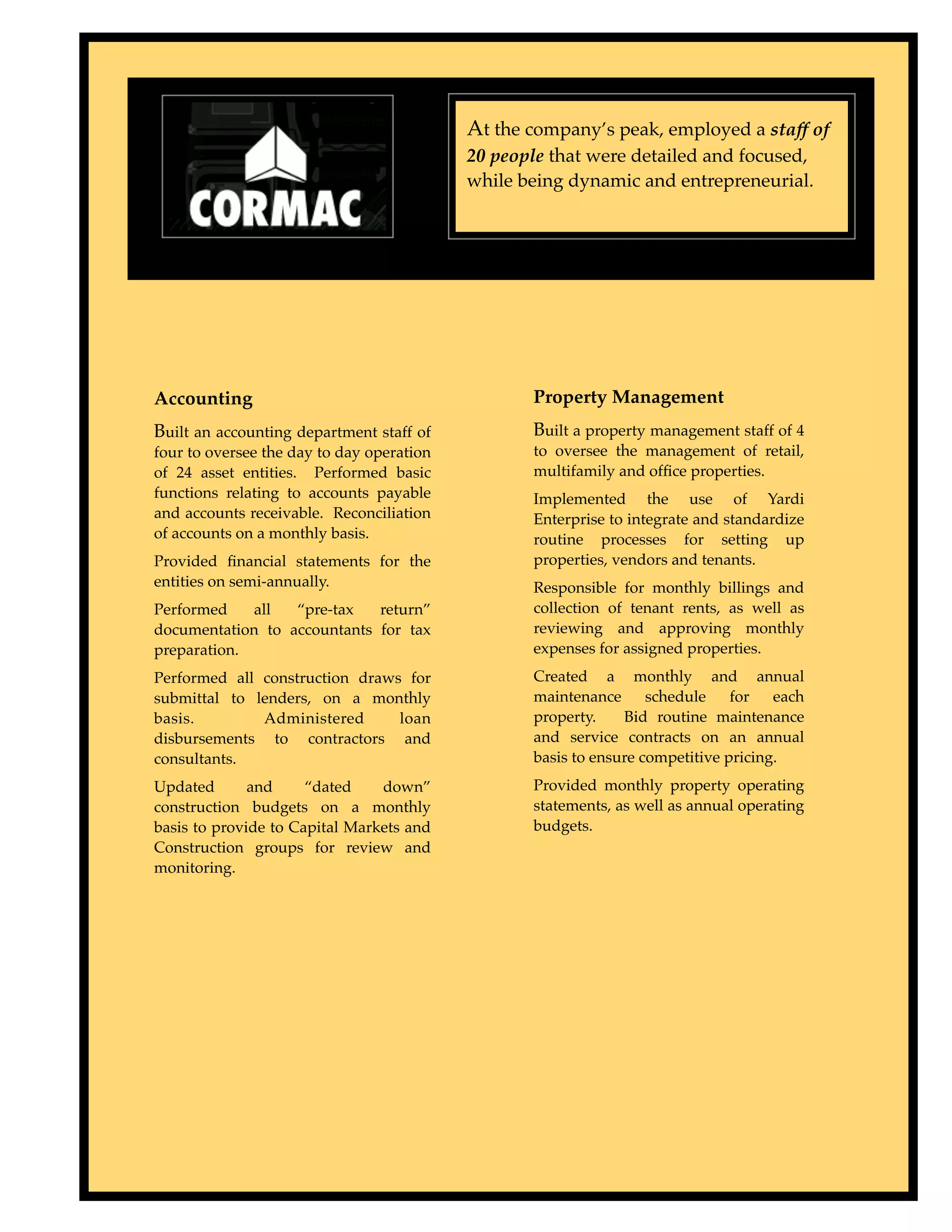 At the company’s peak, employed a staff of
                                           20 people that were detailed and focused,
                                           while being dynamic and entrepreneurial.




Accounting                                        Property Management
Built an accounting department staff of           Built a property management staff of 4
four to oversee the day to day operation          to oversee the management of retail,
of 24 asset entities. Performed basic             multifamily and ofﬁce properties.
functions relating to accounts payable            Implemented the use of Yardi
and accounts receivable. Reconciliation           Enterprise to integrate and standardize
of accounts on a monthly basis.                   routine processes for setting up
Provided ﬁnancial statements for the              properties, vendors and tenants.
entities on semi-annually.                        Responsible for monthly billings and
Performed    all  “pre-tax   return”              collection of tenant rents, as well as
documentation to accountants for tax              reviewing and approving monthly
preparation.                                      expenses for assigned properties.
Performed all construction draws for              Created a monthly and annual
submittal to lenders, on a monthly                maintenance      schedule    for   each
basis.        Administered      loan              property.    Bid routine maintenance
disbursements to contractors and                  and service contracts on an annual
consultants.                                      basis to ensure competitive pricing.
Updated       and     “dated    down”             Provided monthly property operating
construction budgets on a monthly                 statements, as well as annual operating
basis to provide to Capital Markets and           budgets.
Construction groups for review and
monitoring.
 