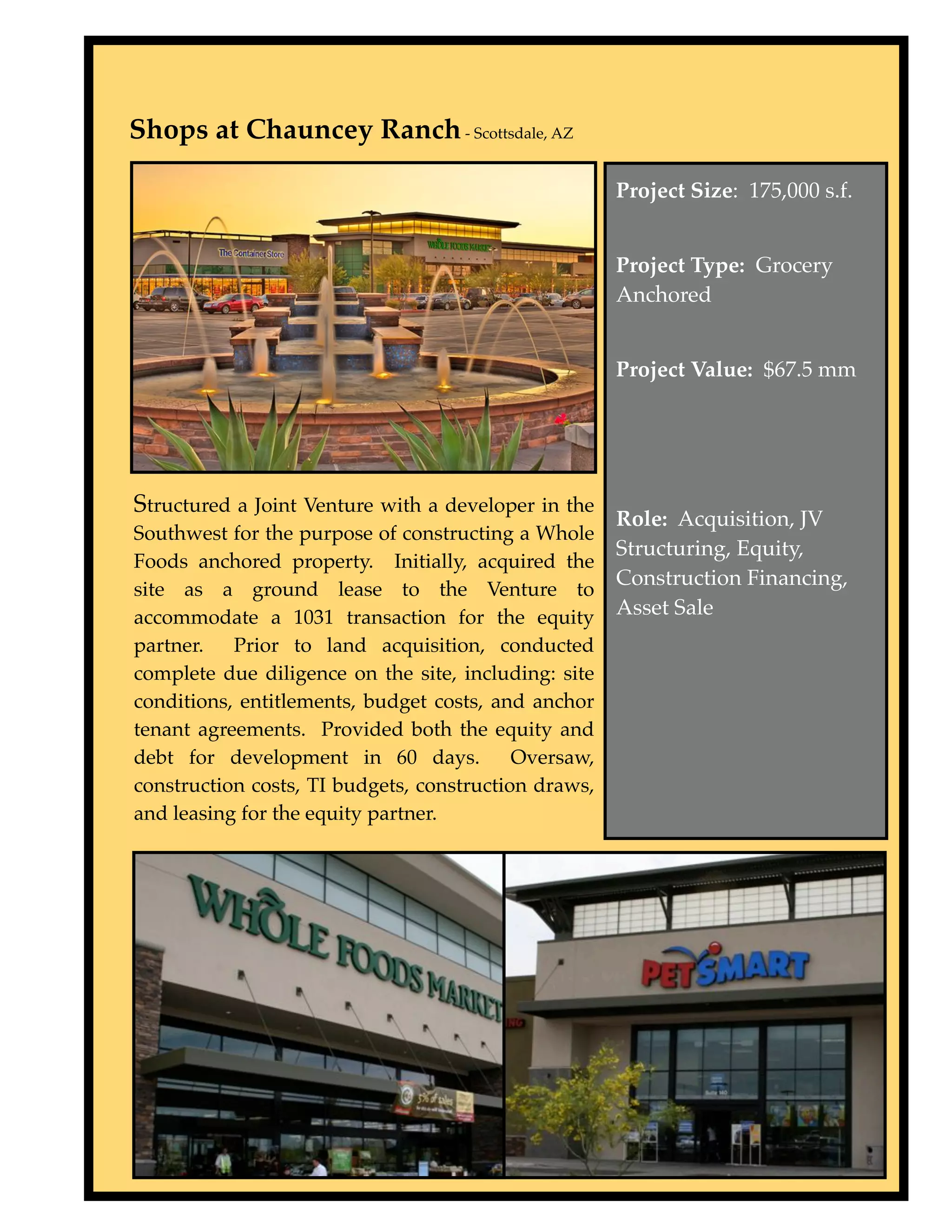 Shops at Chauncey Ranch - Scottsdale, AZ

                                                      Project Size: 175,000 s.f.


                                                      Project Type: Grocery
                                                      Anchored


                                                      Project Value: $67.5 mm




Structured a Joint Venture with a developer in the
                                                      Role: Acquisition, JV
Southwest for the purpose of constructing a Whole
                                                      Structuring, Equity,
Foods anchored property. Initially, acquired the
                                                      Construction Financing,
site as a ground lease to the Venture to
accommodate a 1031 transaction for the equity         Asset Sale
partner. Prior to land acquisition, conducted
complete due diligence on the site, including: site
conditions, entitlements, budget costs, and anchor
tenant agreements. Provided both the equity and
debt for development in 60 days.           Oversaw,
construction costs, TI budgets, construction draws,
and leasing for the equity partner.
 