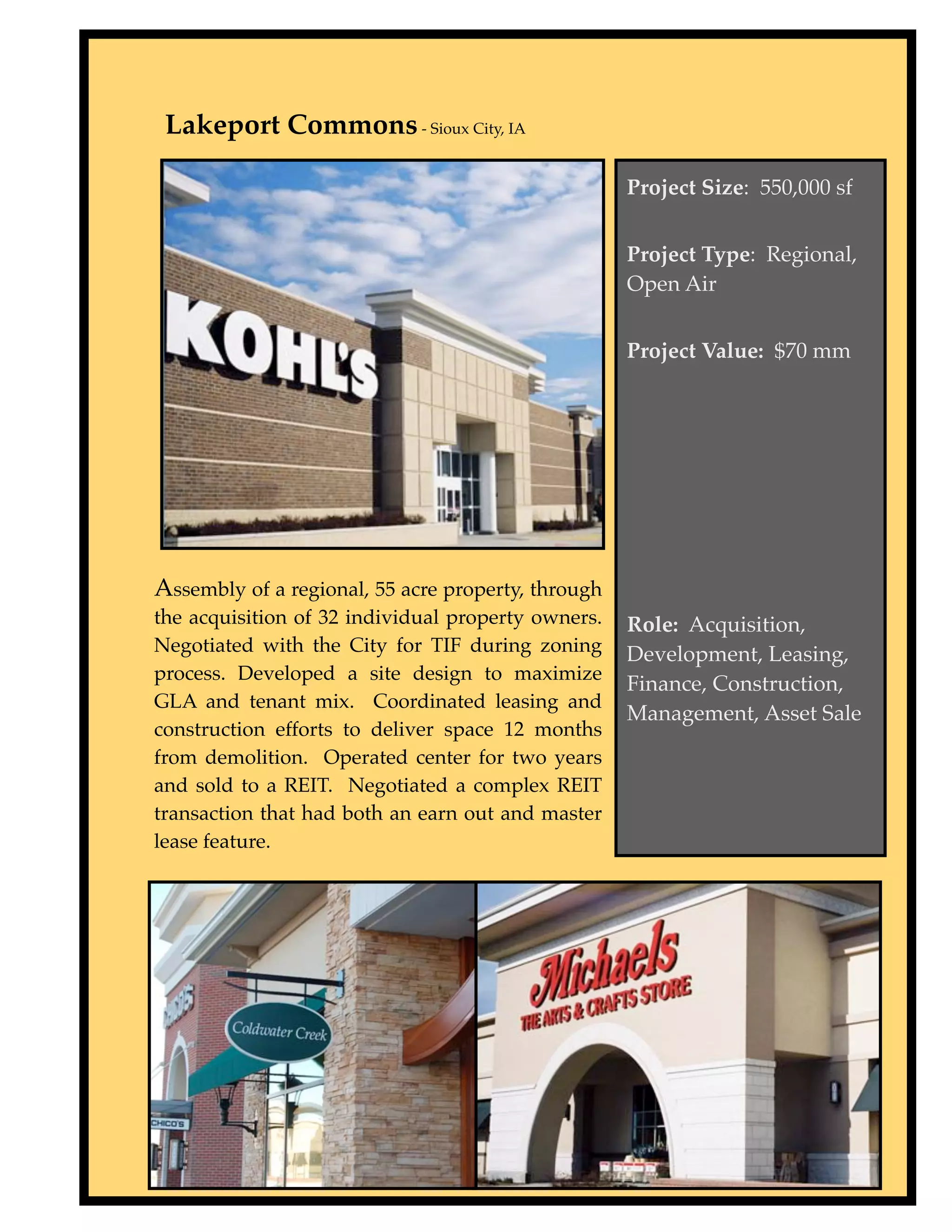Lakeport Commons - Sioux City, IA

                                                    Project Size: 550,000 sf


                                                    Project Type: Regional,
                                                    Open Air


                                                    Project Value: $70 mm




Assembly of a regional, 55 acre property, through
the acquisition of 32 individual property owners.   Role: Acquisition,
Negotiated with the City for TIF during zoning      Development, Leasing,
process. Developed a site design to maximize
                                                    Finance, Construction,
GLA and tenant mix. Coordinated leasing and
                                                    Management, Asset Sale
construction efforts to deliver space 12 months
from demolition. Operated center for two years
and sold to a REIT. Negotiated a complex REIT
transaction that had both an earn out and master
lease feature.
 