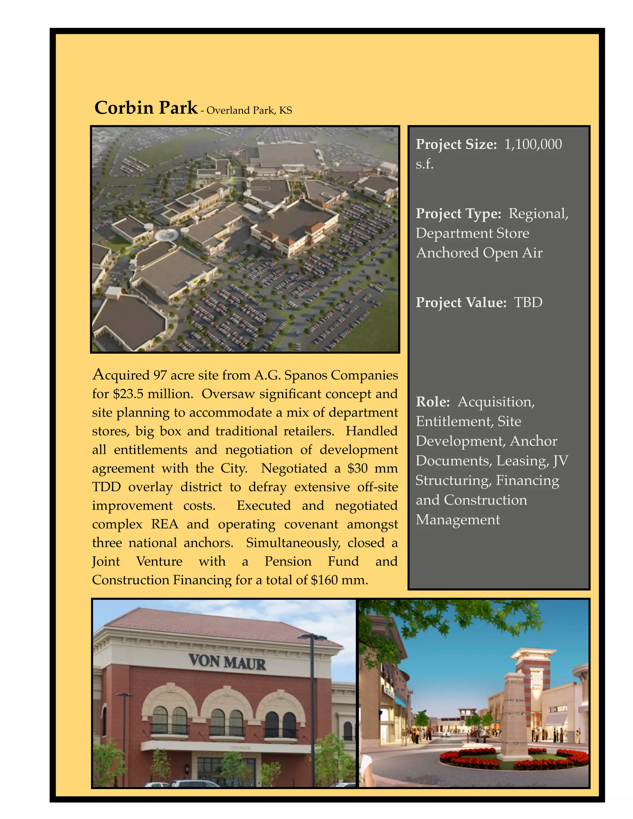 Corbin Park - Overland Park, KS
                                                     Project Size: 1,100,000
                                                     s.f.


                                                     Project Type: Regional,
                                                     Department Store
                                                     Anchored Open Air


                                                     Project Value: TBD




Acquired 97 acre site from A.G. Spanos Companies
for $23.5 million. Oversaw signiﬁcant concept and
                                                     Role: Acquisition,
site planning to accommodate a mix of department
                                                     Entitlement, Site
stores, big box and traditional retailers. Handled
                                                     Development, Anchor
all entitlements and negotiation of development
                                                     Documents, Leasing, JV
agreement with the City. Negotiated a $30 mm
TDD overlay district to defray extensive off-site    Structuring, Financing
improvement costs.      Executed and negotiated      and Construction
complex REA and operating covenant amongst           Management
three national anchors. Simultaneously, closed a
Joint Venture with a Pension Fund and
Construction Financing for a total of $160 mm.
 