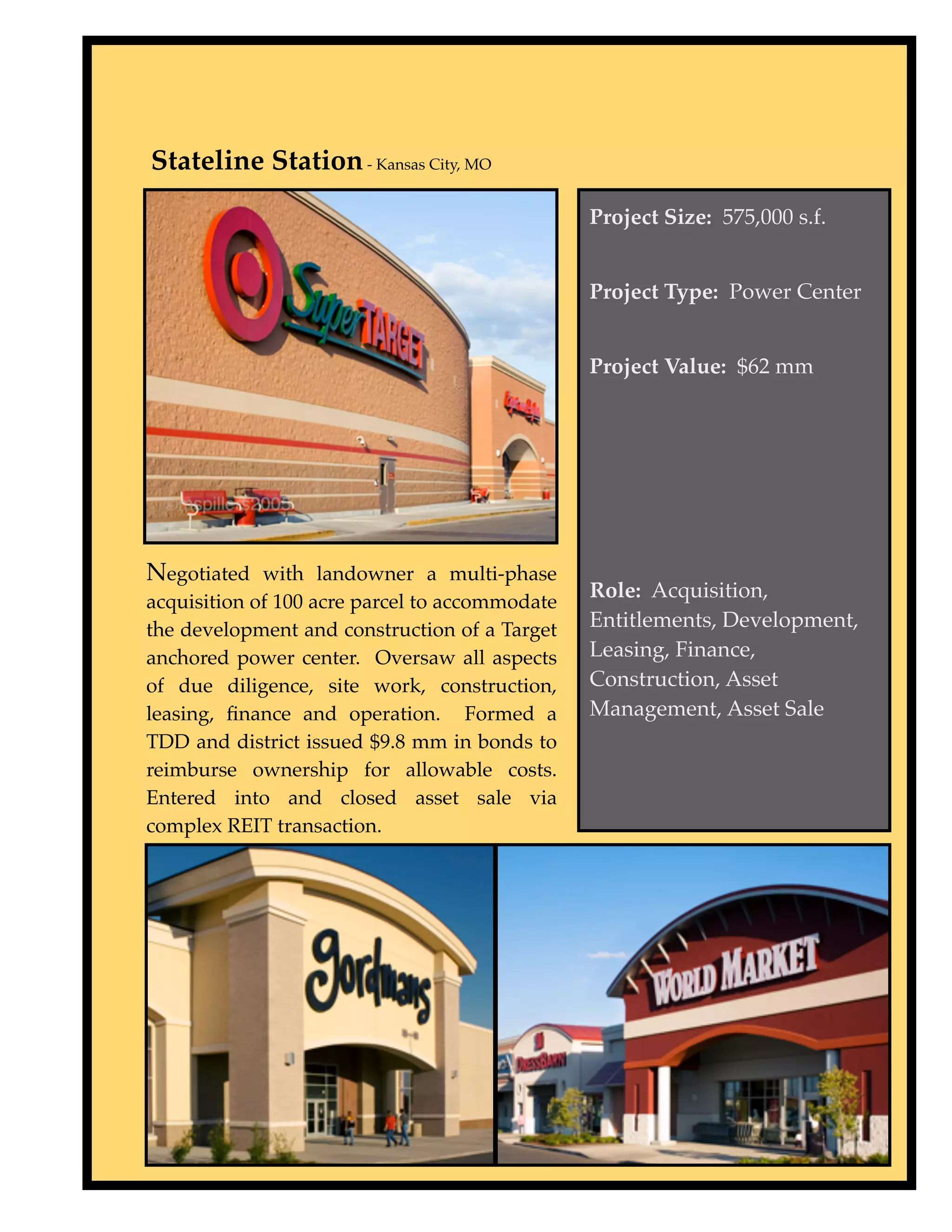 Stateline Station - Kansas City, MO
                                                Project Size: 575,000 s.f.


                                                Project Type: Power Center


                                                Project Value: $62 mm




Negotiated with landowner a multi-phase
                                                Role: Acquisition,
acquisition of 100 acre parcel to accommodate
the development and construction of a Target    Entitlements, Development,
anchored power center. Oversaw all aspects      Leasing, Finance,
of due diligence, site work, construction,      Construction, Asset
leasing, ﬁnance and operation. Formed a         Management, Asset Sale
TDD and district issued $9.8 mm in bonds to
reimburse ownership for allowable costs.
Entered into and closed asset sale via
complex REIT transaction.
 