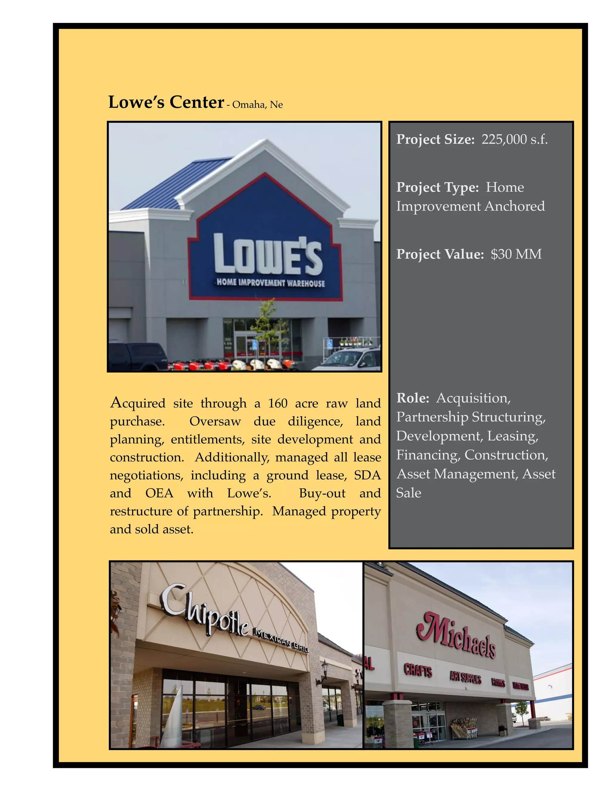 Lowe’s Center - Omaha, Ne

                                                Project Size: 225,000 s.f.


                                                Project Type: Home
                                                Improvement Anchored


                                                Project Value: $30 MM




Acquired site through a 160 acre raw land Role: Acquisition,
purchase.     Oversaw due diligence, land       Partnership Structuring,
planning, entitlements, site development and    Development, Leasing,
construction. Additionally, managed all lease   Financing, Construction,
negotiations, including a ground lease, SDA     Asset Management, Asset
and OEA with Lowe’s.            Buy-out and     Sale
restructure of partnership. Managed property
and sold asset.
 