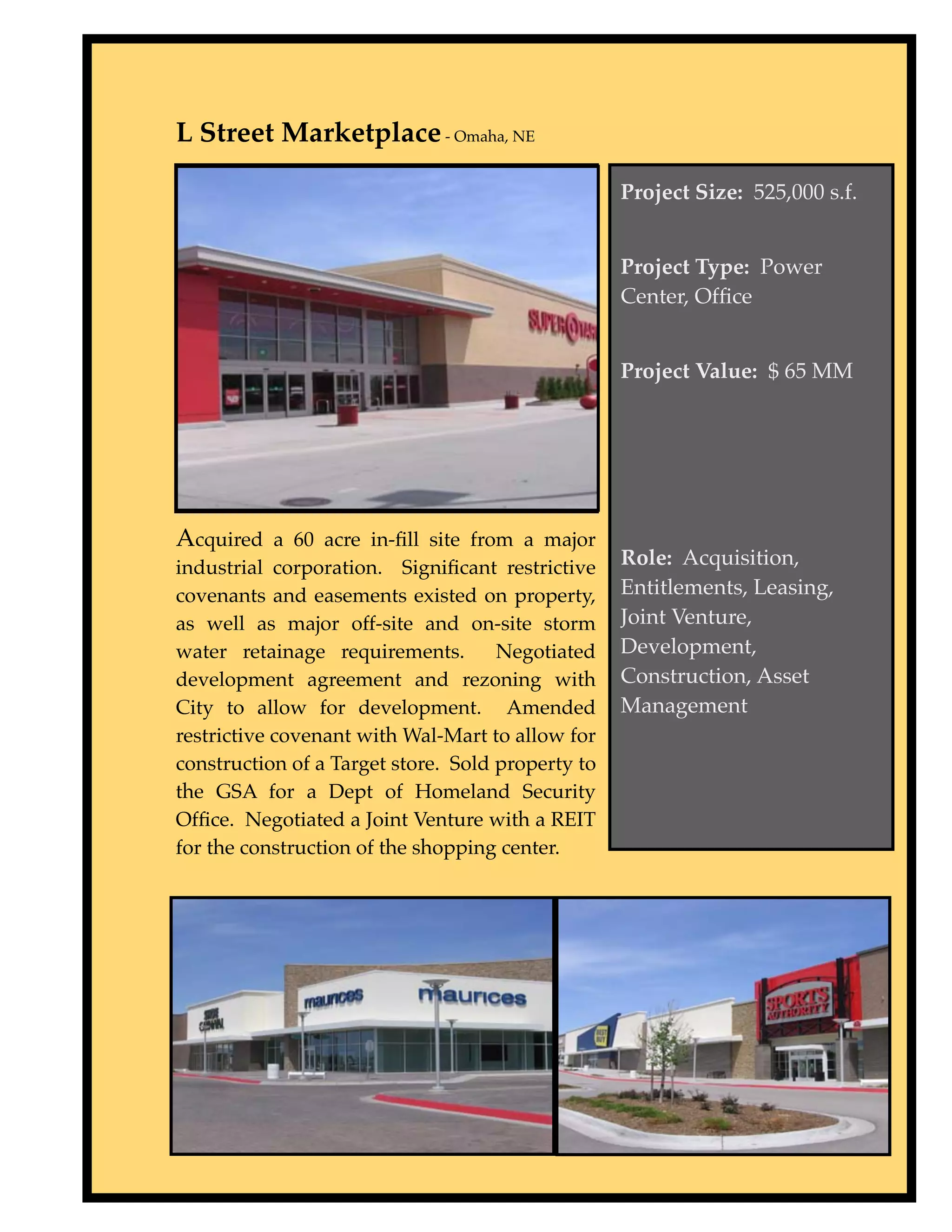 L Street Marketplace - Omaha, NE

                                                   Project Size: 525,000 s.f.


                                                   Project Type: Power
                                                   Center, Ofﬁce


                                                   Project Value: $ 65 MM




Acquired a 60 acre in-ﬁll site from a major
industrial corporation. Signiﬁcant restrictive     Role: Acquisition,
covenants and easements existed on property,       Entitlements, Leasing,
as well as major off-site and on-site storm        Joint Venture,
water retainage requirements.        Negotiated    Development,
development agreement and rezoning with            Construction, Asset
City to allow for development. Amended             Management
restrictive covenant with Wal-Mart to allow for
construction of a Target store. Sold property to
the GSA for a Dept of Homeland Security
Ofﬁce. Negotiated a Joint Venture with a REIT
for the construction of the shopping center.
 
