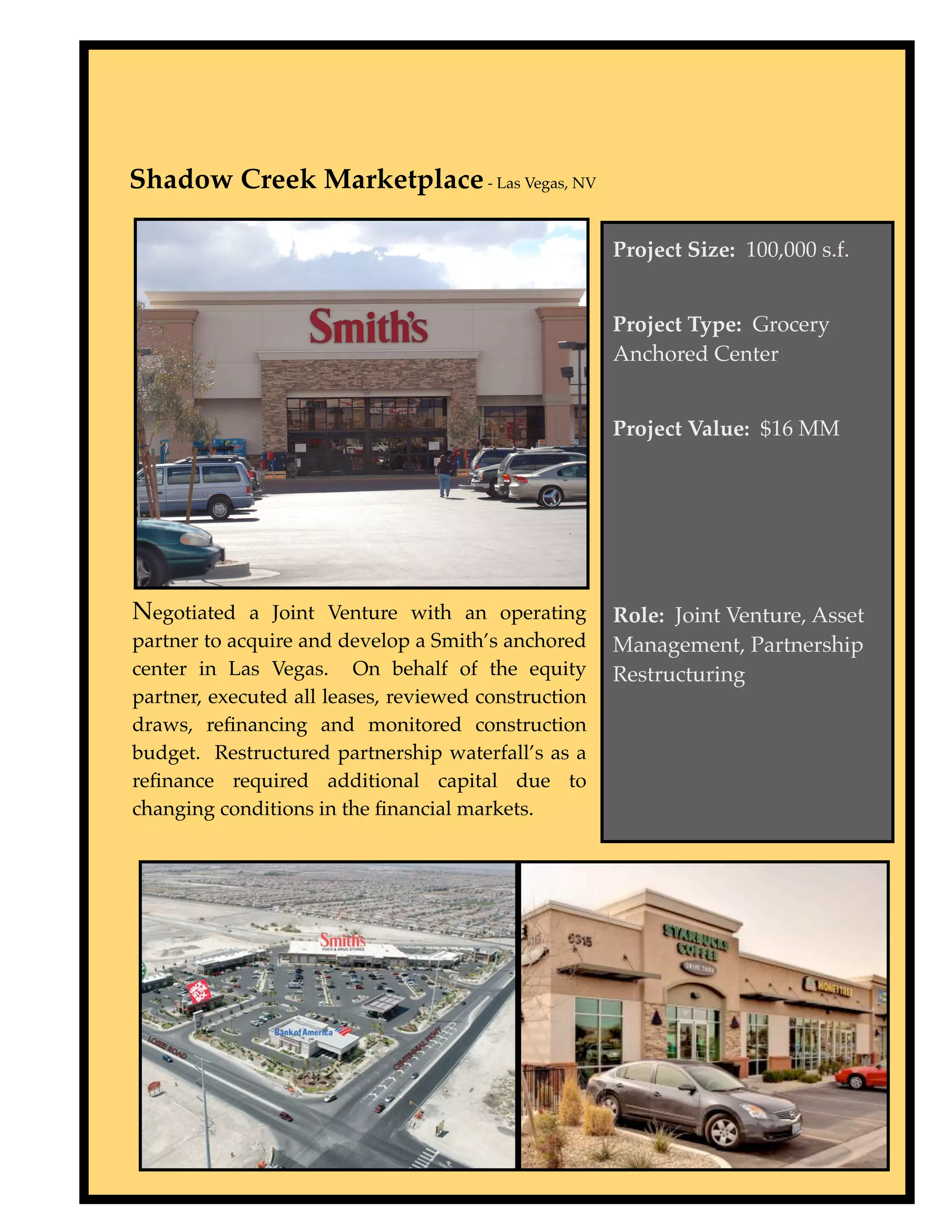 Shadow Creek Marketplace - Las Vegas, NV

                                                      Project Size: 100,000 s.f.


                                                      Project Type: Grocery
                                                      Anchored Center


                                                      Project Value: $16 MM




Negotiated a Joint Venture with an operating          Role: Joint Venture, Asset
partner to acquire and develop a Smith’s anchored     Management, Partnership
center in Las Vegas. On behalf of the equity          Restructuring
partner, executed all leases, reviewed construction
draws, reﬁnancing and monitored construction
budget. Restructured partnership waterfall’s as a
reﬁnance required additional capital due to
changing conditions in the ﬁnancial markets.
 