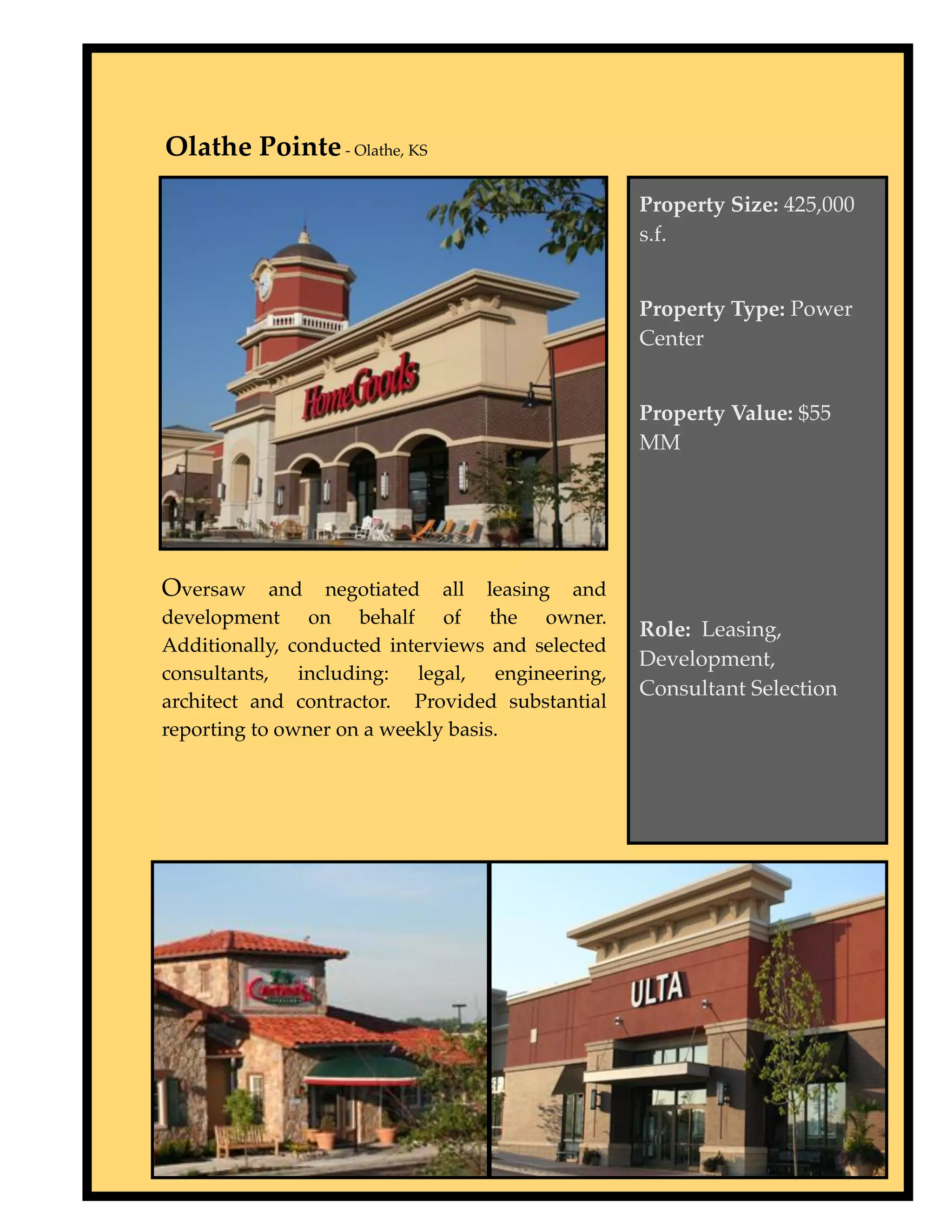 Type to enter text
Olathe Pointe - Olathe, KS

                                                  Property Size: 425,000
                                                  s.f.


                                                  Property Type: Power
                                                  Center


                                                  Property Value: $55
                                                  MM




Oversaw and negotiated all leasing and
development on behalf of the owner.
                                                  Role: Leasing,
Additionally, conducted interviews and selected
                                                  Development,
consultants, including: legal, engineering,
                                                  Consultant Selection
architect and contractor. Provided substantial
reporting to owner on a weekly basis.
 