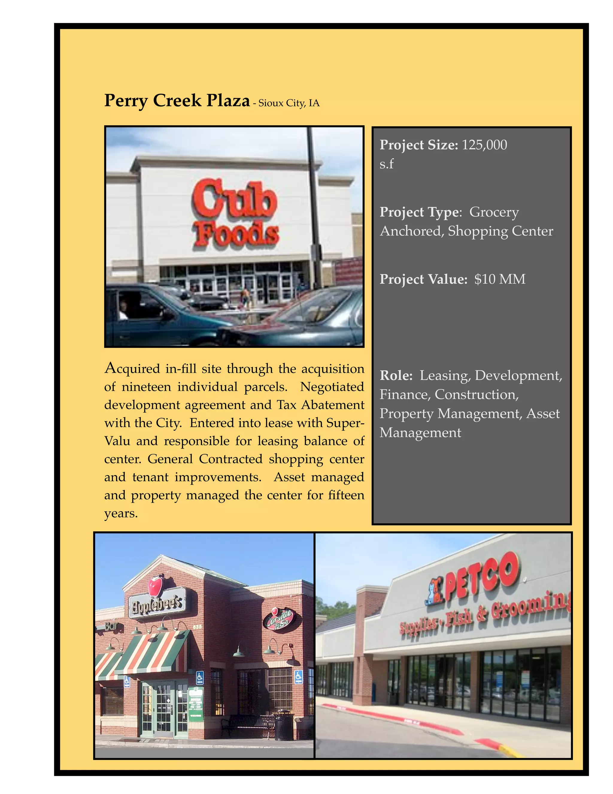 Perry Creek Plaza - Sioux City, IA

                                                Project Size: 125,000
                                                s.f
 


                                                Project Type: Grocery
                                                Anchored, Shopping Center


                                                Project Value: $10 MM




Acquired in-ﬁll site through the acquisition Role: Leasing, Development,
of nineteen individual parcels. Negotiated
                                                Finance, Construction,
development agreement and Tax Abatement
                                                Property Management, Asset
with the City. Entered into lease with Super-
                                                Management
Valu and responsible for leasing balance of
center. General Contracted shopping center
and tenant improvements. Asset managed
and property managed the center for ﬁfteen
years.
 