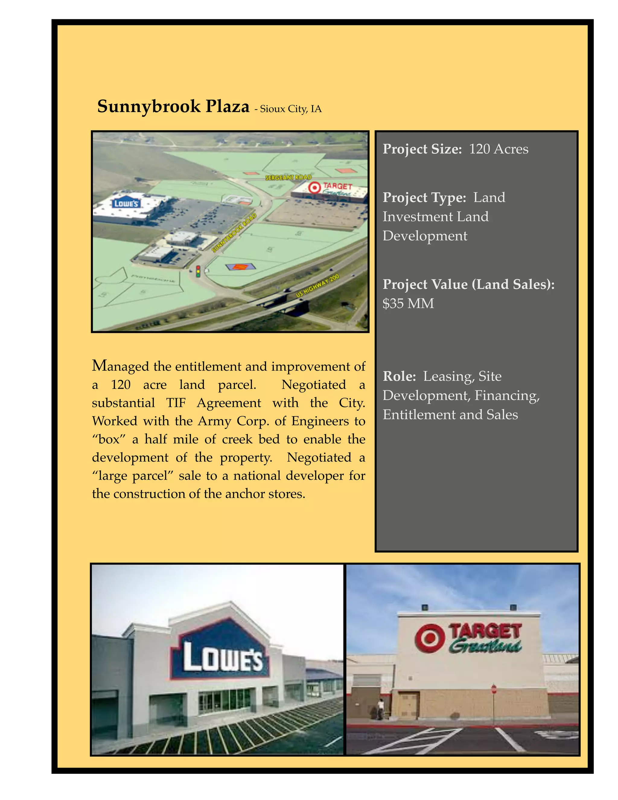 Sunnybrook Plaza - Sioux City, IA

                                                      Project Size: 120 Acres


                                                      Project Type: Land
                                                      Investment Land
                                                      Development


                                                      Project Value (Land Sales):
                                                      $35 MM



    Managed the entitlement and improvement of
                                                      Role: Leasing, Site
    a 120 acre land parcel.          Negotiated a
                                                      Development, Financing,
    substantial TIF Agreement with the City.
    Worked with the Army Corp. of Engineers to        Entitlement and Sales
    “box” a half mile of creek bed to enable the
    development of the property. Negotiated a
    “large parcel” sale to a national developer for
    the construction of the anchor stores.
 