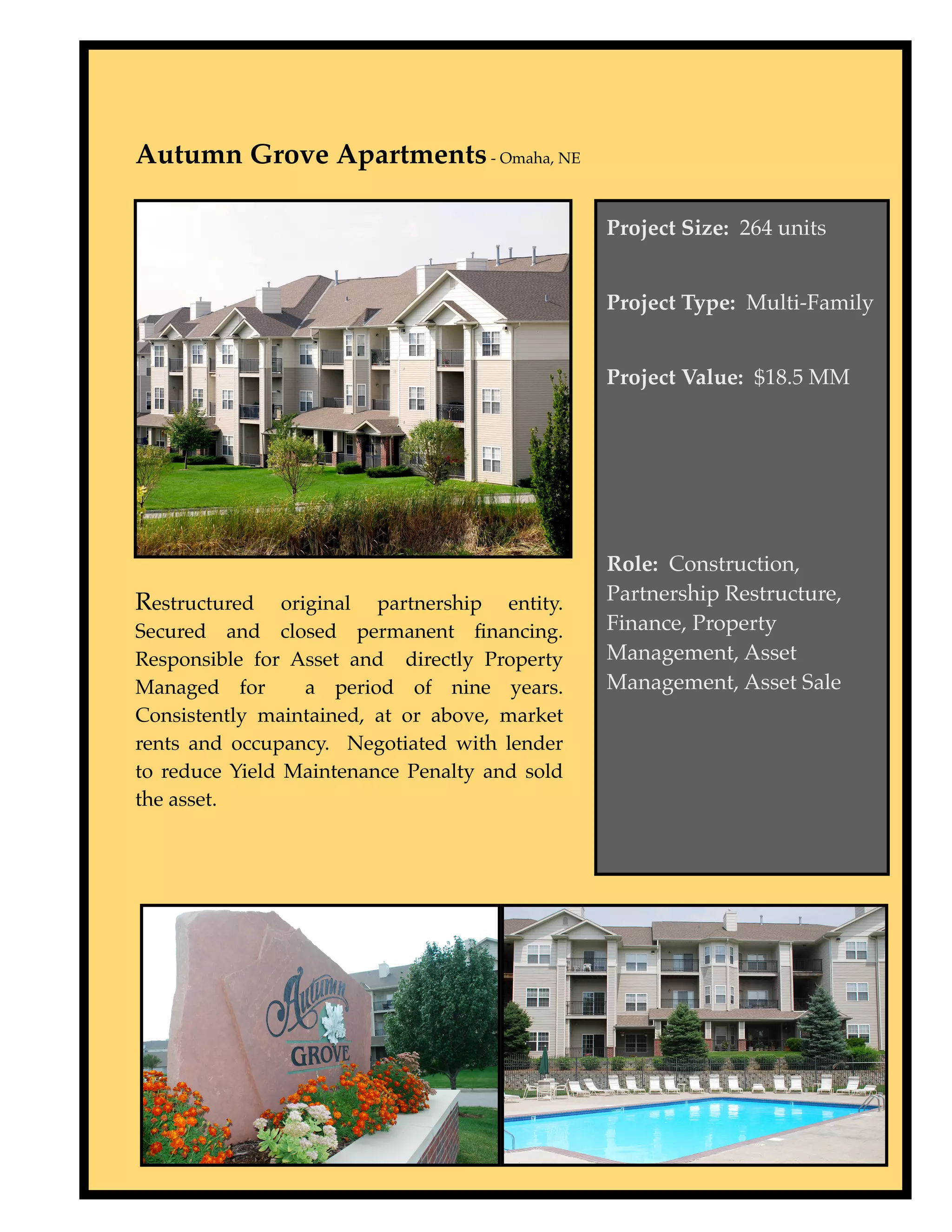 Autumn Grove Apartments - Omaha, NE

                                               Project Size: 264 units


                                               Project Type: Multi-Family


                                               Project Value: $18.5 MM




                                               Role: Construction,
Restructured    original partnership entity.   Partnership Restructure,
Secured and closed permanent ﬁnancing.         Finance, Property
Responsible for Asset and directly Property    Management, Asset
Managed for        a period of nine years.     Management, Asset Sale
Consistently maintained, at or above, market
rents and occupancy. Negotiated with lender
to reduce Yield Maintenance Penalty and sold
the asset.
 
