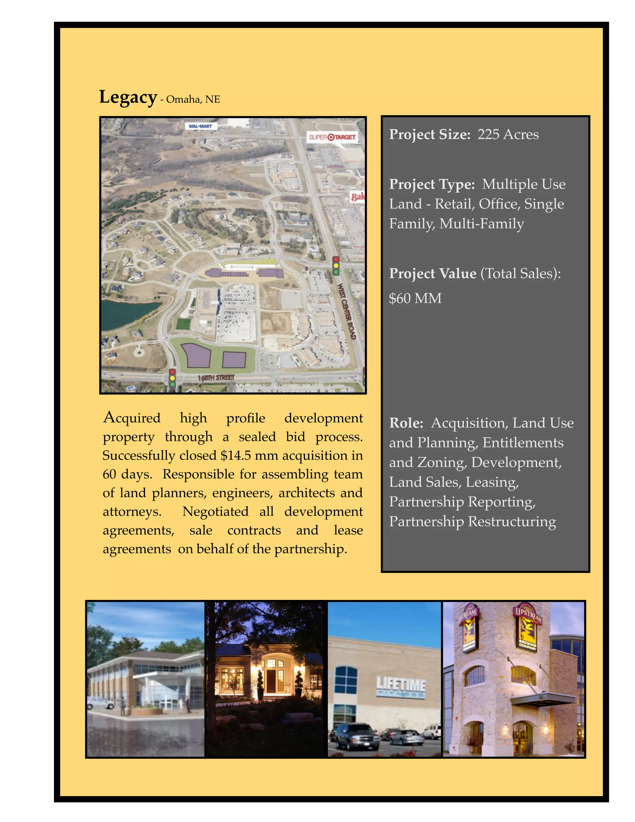 Legacy - Omaha, NE
                                              Project Size: 225 Acres


                                              Project Type: Multiple Use
                                              Land - Retail, Ofﬁce, Single
                                              Family, Multi-Family


                                              Project Value (Total Sales):
                                              $60 MM




Acquired     high proﬁle development          Role: Acquisition, Land Use
property through a sealed bid process.        and Planning, Entitlements
Successfully closed $14.5 mm acquisition in
                                              and Zoning, Development,
60 days. Responsible for assembling team
                                              Land Sales, Leasing,
of land planners, engineers, architects and
                                              Partnership Reporting,
attorneys.    Negotiated all development
                                              Partnership Restructuring
agreements, sale contracts and lease
agreements on behalf of the partnership.
 