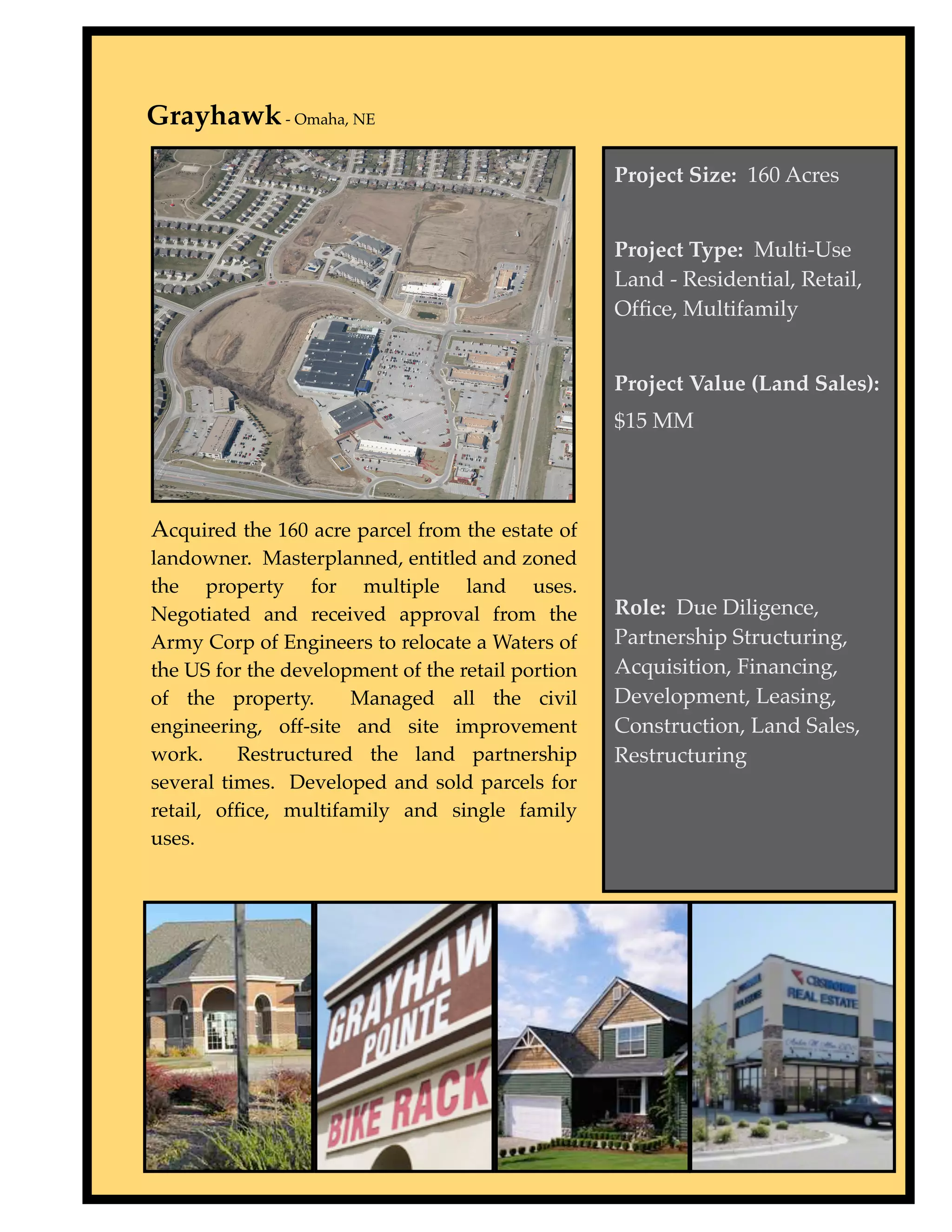 Grayhawk - Omaha, NE

                                                   Project Size: 160 Acres


                                                   Project Type: Multi-Use
                                                   Land - Residential, Retail,
                                                   Ofﬁce, Multifamily


                                                   Project Value (Land Sales):
                                                   $15 MM




Acquired the 160 acre parcel from the estate of
landowner. Masterplanned, entitled and zoned
the property for multiple land uses.
Negotiated and received approval from the          Role: Due Diligence,
Army Corp of Engineers to relocate a Waters of     Partnership Structuring,
the US for the development of the retail portion   Acquisition, Financing,
of the property.      Managed all the civil        Development, Leasing,
engineering, off-site and site improvement         Construction, Land Sales,
work.     Restructured the land partnership        Restructuring
several times. Developed and sold parcels for
retail, ofﬁce, multifamily and single family
uses.
 