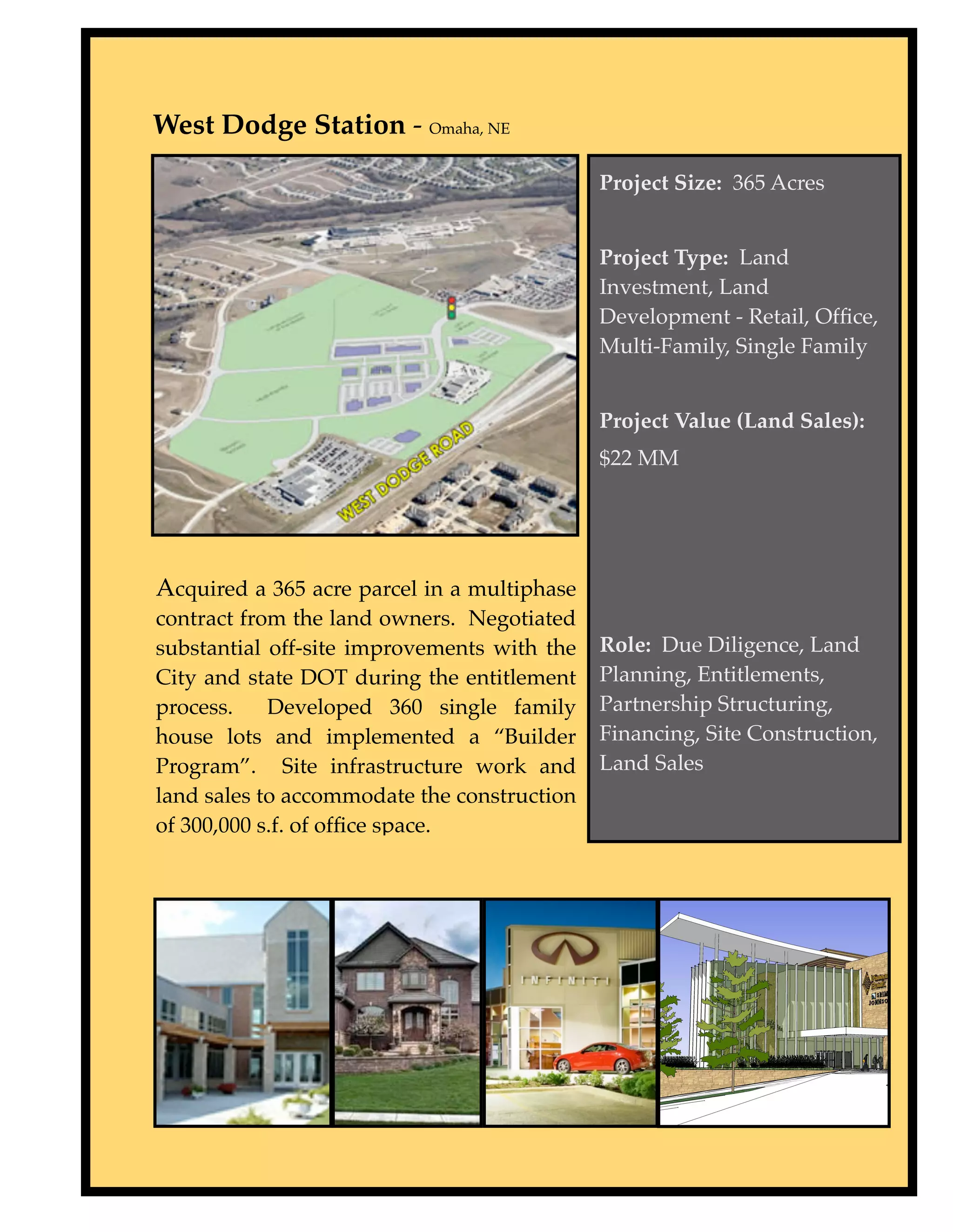 West Dodge Station - Omaha, NE

                                             Project Size: 365 Acres


                                             Project Type: Land
                                             Investment, Land
                                             Development - Retail, Ofﬁce,
                                             Multi-Family, Single Family


                                             Project Value (Land Sales):
                                             $22 MM




Acquired a 365 acre parcel in a multiphase
contract from the land owners. Negotiated
substantial off-site improvements with the   Role: Due Diligence, Land
City and state DOT during the entitlement    Planning, Entitlements,
process.    Developed 360 single family      Partnership Structuring,
house lots and implemented a “Builder        Financing, Site Construction,
Program”. Site infrastructure work and       Land Sales
land sales to accommodate the construction
of 300,000 s.f. of ofﬁce space.
 