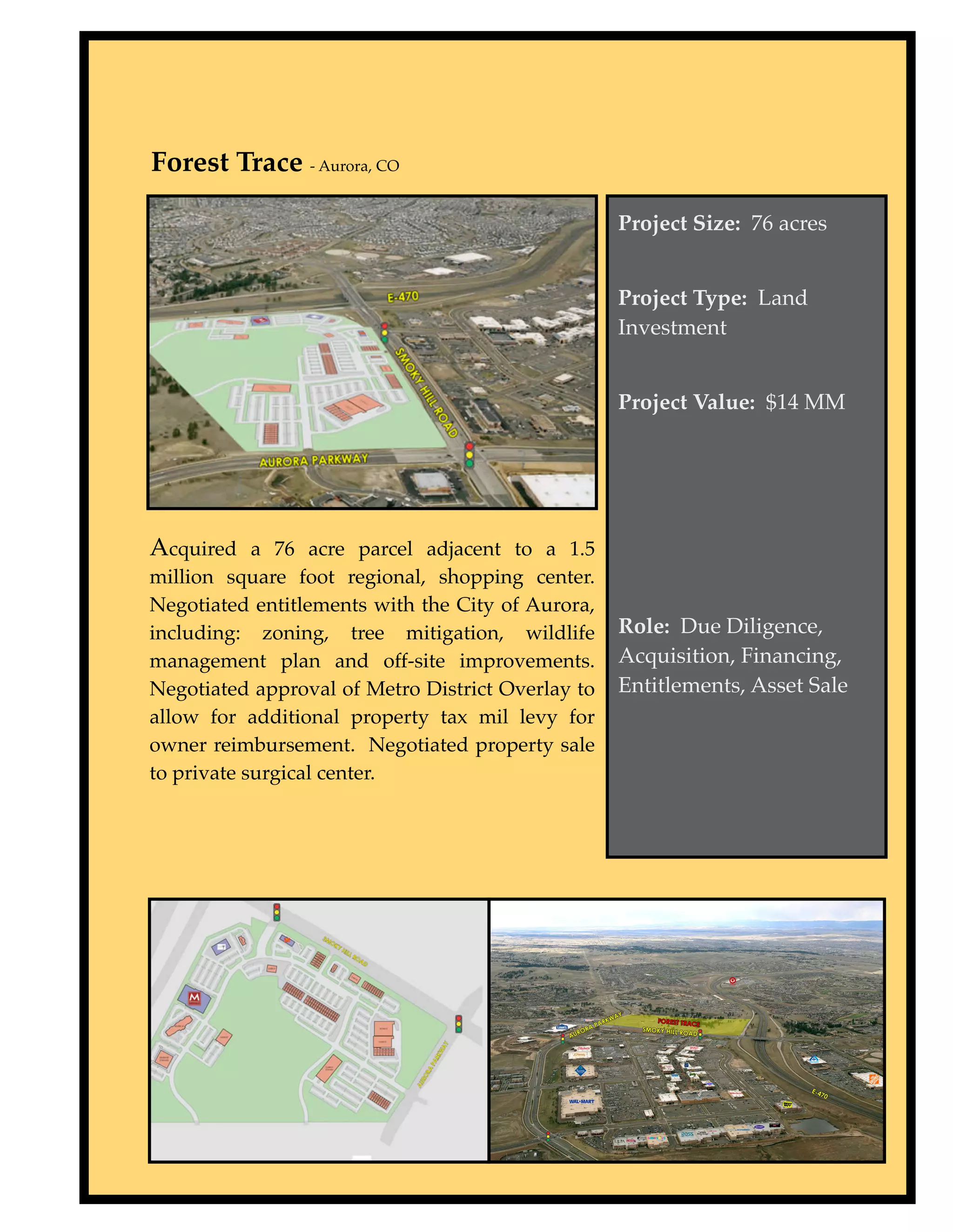Forest Trace - Aurora, CO

                                                   Project Size: 76 acres


                                                   Project Type: Land
                                                   Investment


                                                   Project Value: $14 MM




Acquired a 76 acre parcel adjacent to a 1.5
million square foot regional, shopping center.
Negotiated entitlements with the City of Aurora,
including: zoning, tree mitigation, wildlife       Role: Due Diligence,
management plan and off-site improvements.         Acquisition, Financing,
Negotiated approval of Metro District Overlay to   Entitlements, Asset Sale
allow for additional property tax mil levy for
owner reimbursement. Negotiated property sale
to private surgical center.
 