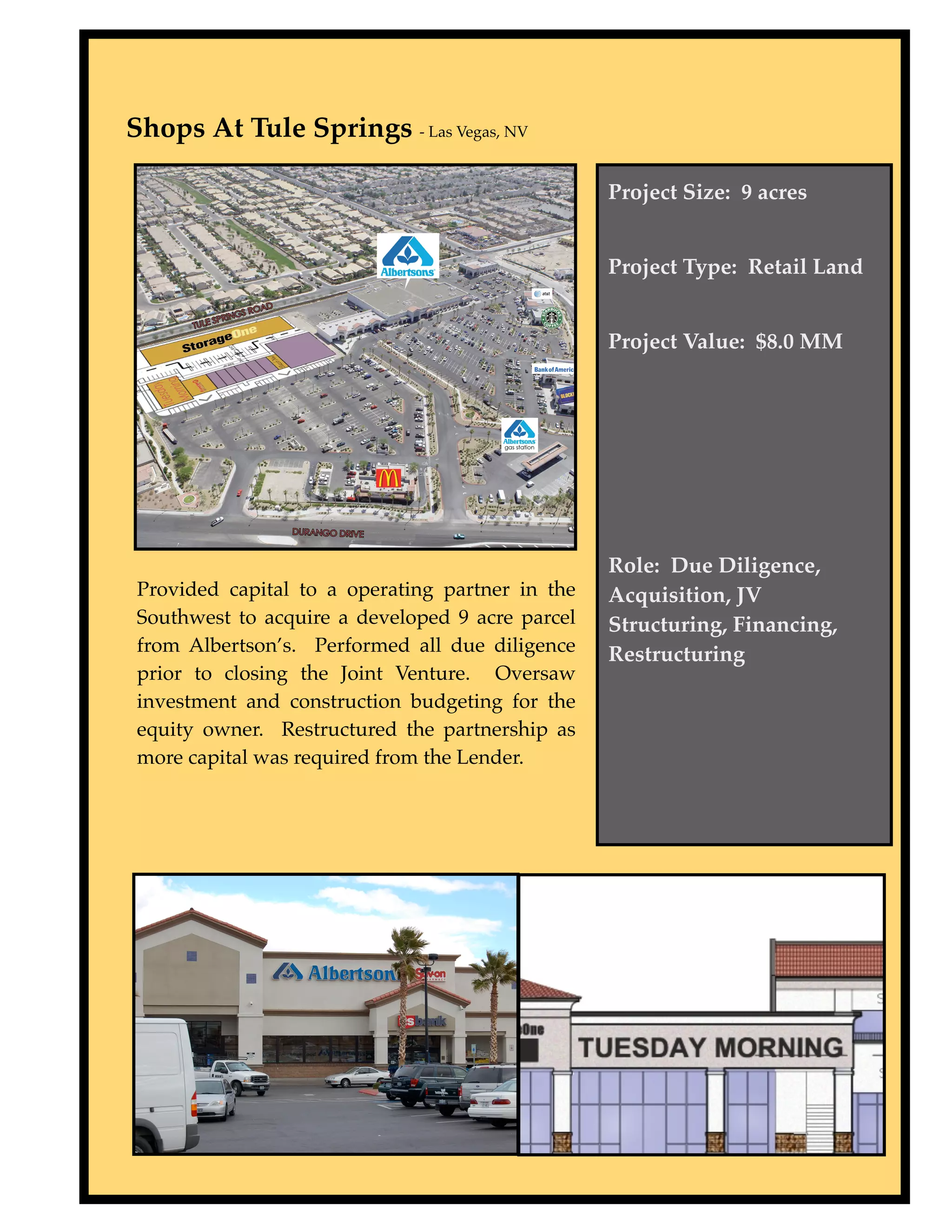 Shops At Tule Springs - Las Vegas, NV

                                                  Project Size: 9 acres


                                                  Project Type: Retail Land


                                                  Project Value: $8.0 MM




                                                  Role: Due Diligence,
 Provided capital to a operating partner in the   Acquisition, JV
 Southwest to acquire a developed 9 acre parcel   Structuring, Financing,
 from Albertson’s. Performed all due diligence    Restructuring
 prior to closing the Joint Venture. Oversaw
 investment and construction budgeting for the
 equity owner. Restructured the partnership as
 more capital was required from the Lender.
 
