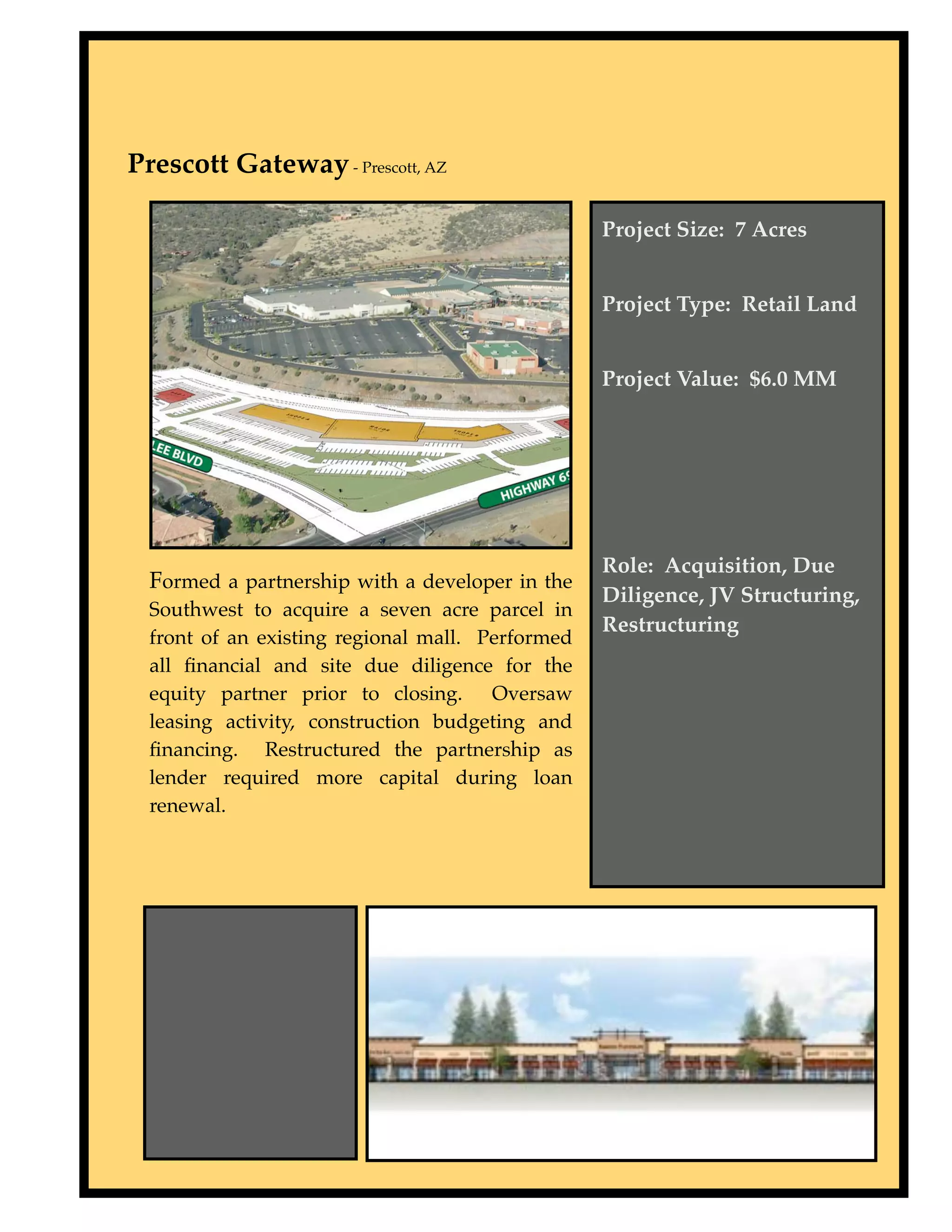 Prescott Gateway - Prescott, AZ

                                                  Project Size: 7 Acres


                                                  Project Type: Retail Land


                                                  Project Value: $6.0 MM




                                                  Role: Acquisition, Due
  Formed a partnership with a developer in the
                                                  Diligence, JV Structuring,
  Southwest to acquire a seven acre parcel in
                                                  Restructuring
  front of an existing regional mall. Performed
  all ﬁnancial and site due diligence for the
  equity partner prior to closing. Oversaw
  leasing activity, construction budgeting and
  ﬁnancing. Restructured the partnership as
  lender required more capital during loan
  renewal.
 