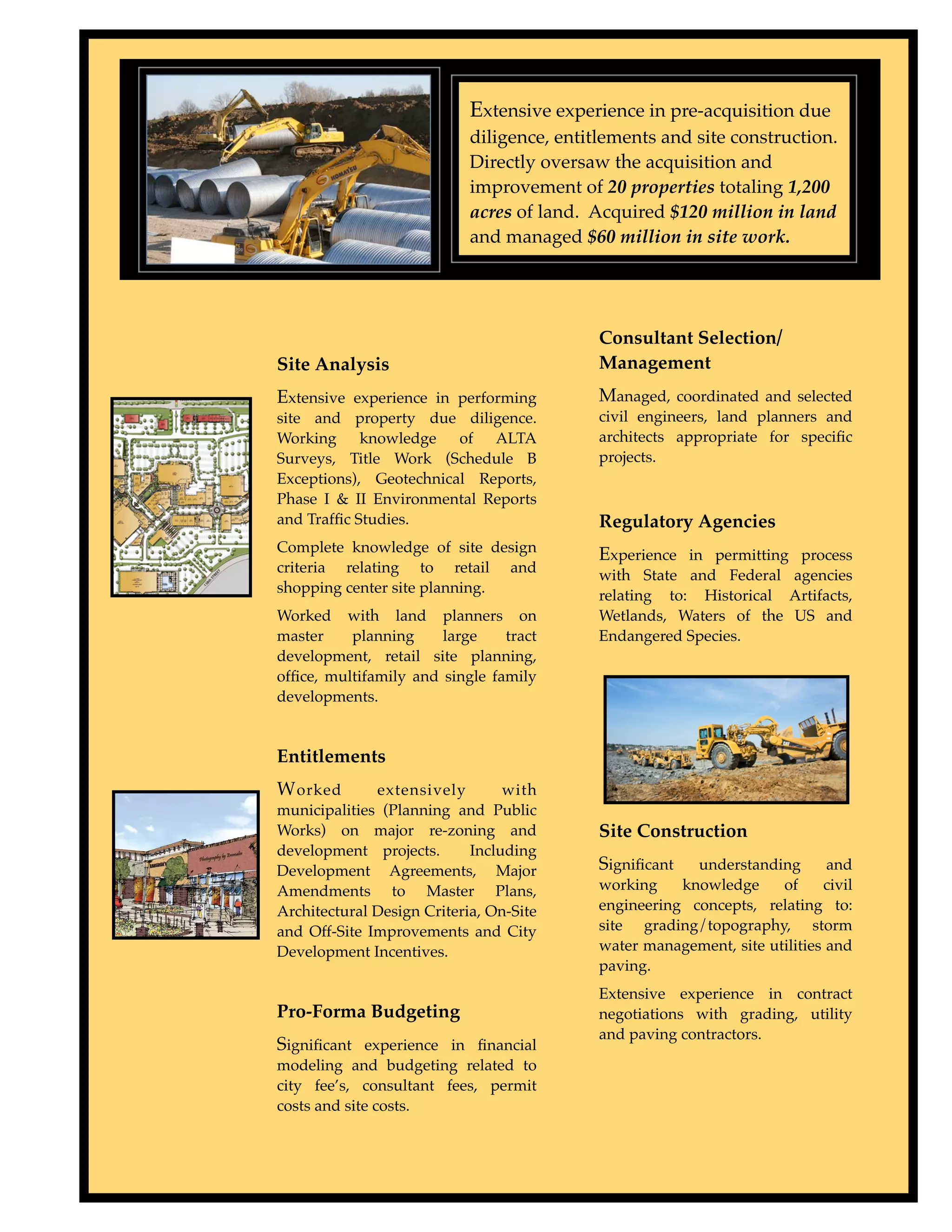 Type to enter text

                                                 Extensive experience in pre-acquisition due
                                                 diligence, entitlements and site construction.
                                                 Directly oversaw the acquisition and
                                                 improvement of 20 properties totaling 1,200
                                                 acres of land. Acquired $120 million in land
                                                 and managed $60 million in site work.




                                                                 Consultant Selection/
                     Site Analysis                               Management
                     Extensive experience in performing          Managed, coordinated and selected
                     site and property due diligence.            civil engineers, land planners and
                     Working knowledge of ALTA                   architects appropriate for speciﬁc
                     Surveys, Title Work (Schedule B             projects.
                     Exceptions), Geotechnical Reports,
                     Phase I & II Environmental Reports
                     and Trafﬁc Studies.                         Regulatory Agencies
                     Complete knowledge of site design           Experience in permitting process
                     criteria relating to retail and             with State and Federal agencies
                     shopping center site planning.              relating to: Historical Artifacts,
                     Worked with land planners on                Wetlands, Waters of the US and
                     master    planning     large    tract       Endangered Species.
                     development, retail site planning,
                     ofﬁce, multifamily and single family
                     developments.


                     Entitlements
                     W orked       extensively        with
                     municipalities (Planning and Public
                     Works) on major re-zoning and               Site Construction
                     development projects.       Including
                     Development Agreements, Major               Signiﬁcant   understanding       and
                     Amendments to Master Plans,                 working    knowledge     of     civil
                     Architectural Design Criteria, On-Site      engineering concepts, relating to:
                     and Off-Site Improvements and City          site grading/topography, storm
                     Development Incentives.                     water management, site utilities and
                                                                 paving.
                                                                 Extensive experience in contract
                     Pro-Forma Budgeting                         negotiations with grading, utility
                                                                 and paving contractors.
                     Signiﬁcant experience in ﬁnancial
                     modeling and budgeting related to
                     city fee’s, consultant fees, permit
                     costs and site costs.
 