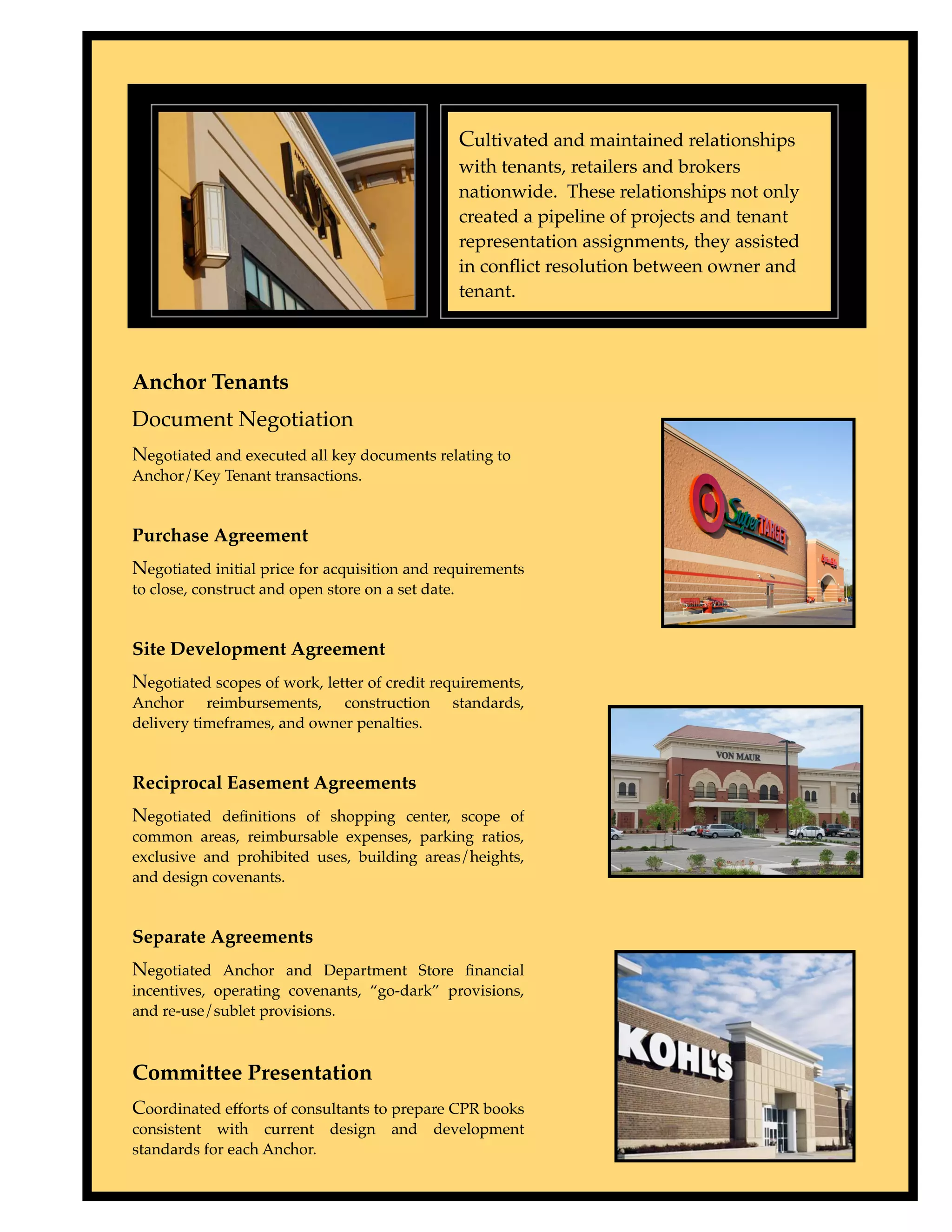 Cultivated and maintained relationships
                                                    with tenants, retailers and brokers
                                                    nationwide. These relationships not only
                                                    created a pipeline of projects and tenant
                                                    representation assignments, they assisted
                                                    in conﬂict resolution between owner and
                                                    tenant.



Anchor Tenants
Document Negotiation
Negotiated and executed all key documents relating to
Anchor/Key Tenant transactions.


Purchase Agreement
Negotiated initial price for acquisition and requirements
to close, construct and open store on a set date.


Site Development Agreement
Negotiated scopes of work, letter of credit requirements,
Anchor reimbursements, construction             standards,
delivery timeframes, and owner penalties.


Reciprocal Easement Agreements
Negotiated deﬁnitions of shopping center, scope of
common areas, reimbursable expenses, parking ratios,
exclusive and prohibited uses, building areas/heights,
and design covenants.


Separate Agreements
Negotiated Anchor and Department Store ﬁnancial
incentives, operating covenants, “go-dark” provisions,
and re-use/sublet provisions.



Committee Presentation
Coordinated efforts of consultants to prepare CPR books
consistent with current design         and   development
standards for each Anchor.
 