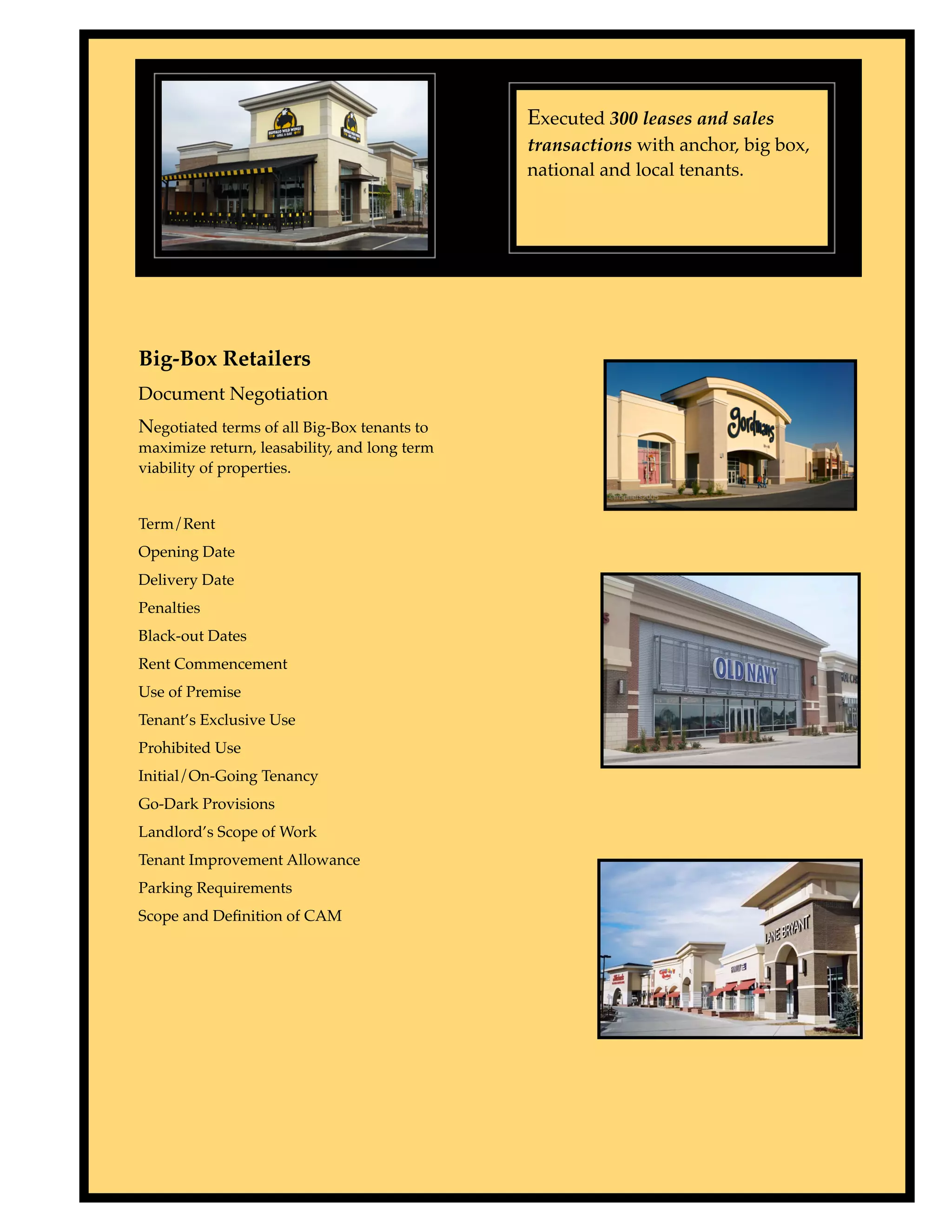 Executed 300 leases and sales
                                              transactions with anchor, big box,
                                              national and local tenants.




Big-Box Retailers
Document Negotiation
Negotiated terms of all Big-Box tenants to
maximize return, leasability, and long term
viability of properties.


Term/Rent
Opening Date
Delivery Date
Penalties
Black-out Dates
Rent Commencement
Use of Premise
Tenant’s Exclusive Use
Prohibited Use
Initial/On-Going Tenancy
Go-Dark Provisions
Landlord’s Scope of Work
Tenant Improvement Allowance
Parking Requirements
Scope and Deﬁnition of CAM
 