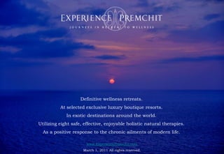 Health Retreat : EXPERIENCE | PREMCHIT : Natural Detox Retreat : Paresa Phuket Thailand




                         Definitive wellness retreats.
             At selected exclusive luxury boutique resorts.
                In exotic destinations around the world.
Utilizing eight safe, effective, enjoyable holistic natural therapies.
  As a positive response to the chronic ailments of modern life.

                            www.ExperiencePremchit.com
                          March 1, 2011 All rights reserved.
 