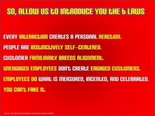So, allow us to introduce you the 6 laws

Every interaction creates a personal reaction.
People are instinctively self-‐centered.
Customer familiarity breeds alignment.
Unengaged employees don't create engaged customers.
Employees do what is measured, incented, and celebrated.
You can't fake it.


Source: The Six Laws Of Customer Experience by Bruce Temkin
 