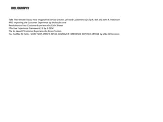 bibliography

Take Their Breath Away: How Imaginative Service Creates Devoted Customers by Chip R. Bell and John R. Patterson
RFID Improving the Customer Experience by Mickey Brazeal
Revolutionize Your Customer Experience by Colin Shawn
Effective Experience Framework 2.0 by G-CEM
The Six Laws Of Customer Experience by Bruce Temkin
You Had Me At Hello - SECRETS OF APPLE’S RETAIL CUSTOMER EXPERIENCE EXPOSED ARTICLE by Mike Wittenstein
 