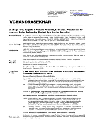 VCHANDRASEKHAR
(An Engineering Projects & Products Proposals, Estimation, Procurement, Out-
sourcing, Design Engineering &Project Co-ordination Specialist)
Services Offered
Sector Coverage
Introduction
Pre-qualifications Submissions, Project Estimation & Proposals Work, Sub-contracting works, Procurement & Out-sourcing,
Products Design & Techno-Commercial Review, Process Equipments Design, Project Co-ordination, Complete Detail
Engineering Services, Technical Writing and PROJECTS BUSINESS DEVELOPMENT & INDUSTRIAL PRODUCTS
MARKETING SERVICES. ADDITIONALLY ALSO HUMAN RESOURCES MANAGEMENT
Water Treatment Plants, Water Supply Distribution Network, Water Pumping Units, Oil & Gas Industry, Refinery & Petro-
Chemicals Plant, Water Treatment Plants, Diesel Power Plants, BOP for Thermal Power Plants, Chemical Process Plants,
Renewable Energy Development
A 52(B.1963) yr. old multi faceted Graduate Mechanical Engineer with additional training in Computer Applications, Industrial
Pollution Management, Productivity Management & ISO 9000, Import & Export Management, MS Project and Software
Programming & Operations Research.
A very dynamic, hard working & an independent personality with excellent multi-communication skills, high degree of
patience and a teams man with leadership qualities.
Personal
Objective
Professional
Profile
Achievements
Gather strong knowledge of Project Mechanical Engineering, Materials, Technical Training & Management
Build-up wide spectrum of contacts from all walks of life.
Achieve Social and Financial Standing in Society.
Own & Manage a Business in Industrial Consultancy & Materials Out Sourcing & Management and Develop a
Group Purchasing Organization (GPO)
29 year Career span; Currently, on an assignment of Innovation Development /
Entrepreneurship Development Project
Overseas : 10 yrs. Gulf ( Sultanate of Oman, UAE, Qatar)
Projects : RO based Water Desalination Plants; Water Supply Distribution Pipeline Networks; O & M of RO based
Desalination Plants on BOOT basis, Industrial & Commercial Building Construction; Diesel Based Power
Plants; Steel Buildings; Control Cabinets for Power Plants & Structural Works; Tank Farms; Electrical
Sub-stations & Power Distribution;
Role : Tender Proposal & Estimation & Costing; Marketing / Business Development Support, Procurement;
Material Approvals; Product Design Review; Sub-contracting; Inspection & Testing; Vendor Development;
Co-ordination with Execution Team, Management, Client, Consultants, Vendors etc., Logistics & Vehicle
Management
Discipline : 1. Overall In charge & Inter-discipline Coordination; 2. Complete Mechanical, Piping, Building
Services for Turnkey Execution of the projects on EPC Basis.
India :19 Yrs.( Catering to Project Material / Equipment Supplies for various industrial sectors)
Projects : Water Treatment Plants & Processing Equipments, Chemical Process Plants; Petroleum Refinery;
Petrochemicals; Paper & Pulp; Cement; Fertilizer; Metallurgical; Automobile Industry; Bulk Drugs
& Pharmaceutical Industries; General Engineering; Diesel & Thermal Power Plants; Confectionery;
Textiles; Electronics; Wood Industries; Battery Industries; Plastics; Home Appliances Industry,
PV based Roof Top Solar Power Projects, Innovation Promotion & Development for MSMEs.
Role : Tendering, Estimation & Costing; Proposal Design & Engineering Co-ordination; Technical Training &
Appraisal, Project Co-ordination between Manufacturing Team, Management, Client, Consultants,
Inspection & Testing, Vendor Development & Techno-commercials for Procurement, etc.
Discipline : Mechanical Equipments & Plant, Piping, Energy Audit, Engineering Consultancy.
Significantly in the areas of Proposals & Estimation, Design, Technical Training & Development, Vendor Appraisal &
development, Contracts & Procurement, Project Co-ordination, Marketing & Business Development, Innovations &
Entrepreneurship Development
Phone: 00 91 44 22270457
Fax No: (+91)(044)
Email: chandrasekhar73@yahoo.com
radhikaa.chandrasekhar.vedam@gmail.com
Mobile : 00 91 9444779990 / 9952958526
S/o SQN.LDR.V.RADHAKRISHNAN(Retd.)
P No.2, D No.14, Dhanalakshmi Street
Sri Rajeswari Nagar, Selaiyur P.O.
Chennai – 600 073.
Tamilnadu, South India
 