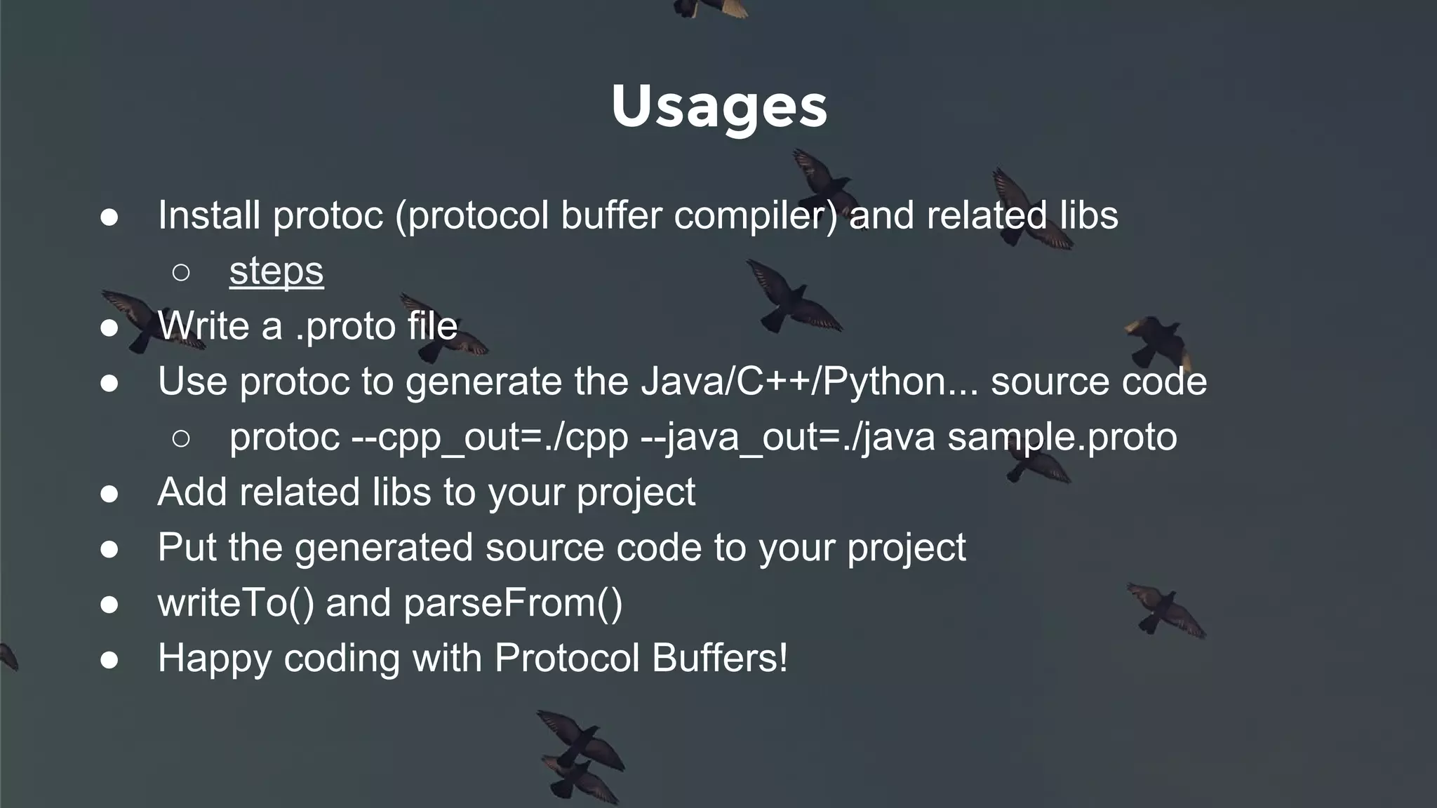 Usages
● Install protoc (protocol buffer compiler) and related libs
○ steps
● Write a .proto file
● Use protoc to generate the Java/C++/Python... source code
○ protoc --cpp_out=./cpp --java_out=./java sample.proto
● Add related libs to your project
● Put the generated source code to your project
● writeTo() and parseFrom()
● Happy coding with Protocol Buffers!
 