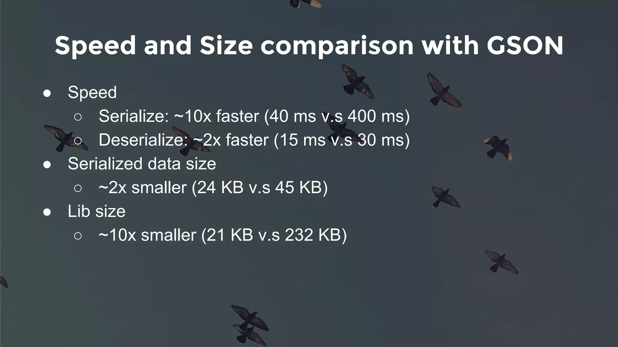 Speed and Size comparison with GSON
● Speed
○ Serialize: ~10x faster (40 ms v.s 400 ms)
○ Deserialize: ~2x faster (15 ms v.s 30 ms)
● Serialized data size
○ ~2x smaller (24 KB v.s 45 KB)
● Lib size
○ ~10x smaller (21 KB v.s 232 KB)
 
