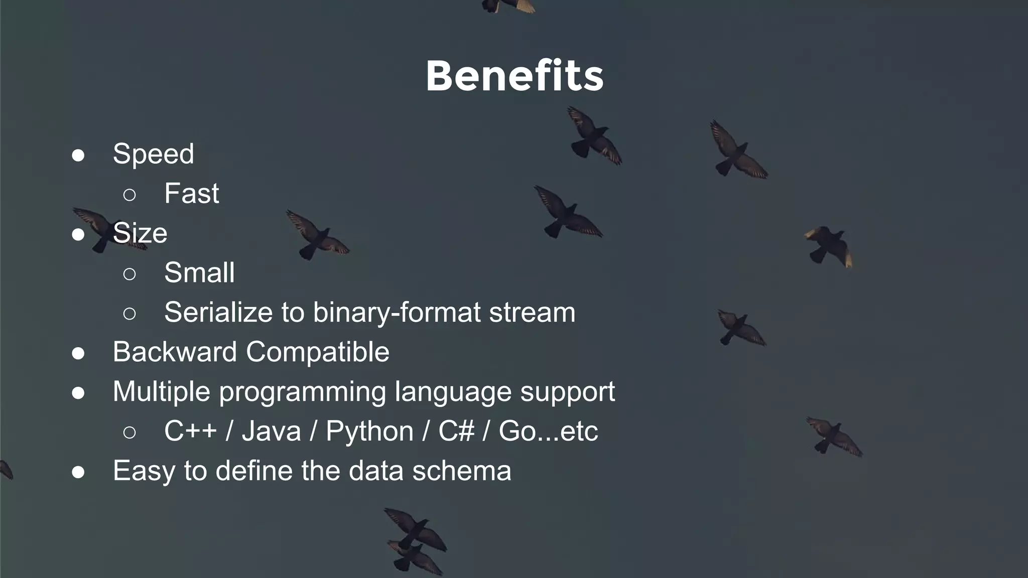 Benefits
● Speed
○ Fast
● Size
○ Small
○ Serialize to binary-format stream
● Backward Compatible
● Multiple programming language support
○ C++ / Java / Python / C# / Go...etc
● Easy to define the data schema
 