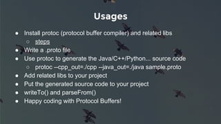 Usages
● Install protoc (protocol buffer compiler) and related libs
○ steps
● Write a .proto file
● Use protoc to generate the Java/C++/Python... source code
○ protoc --cpp_out=./cpp --java_out=./java sample.proto
● Add related libs to your project
● Put the generated source code to your project
● writeTo() and parseFrom()
● Happy coding with Protocol Buffers!
 