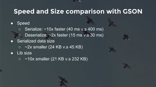 Speed and Size comparison with GSON
● Speed
○ Serialize: ~10x faster (40 ms v.s 400 ms)
○ Deserialize: ~2x faster (15 ms v.s 30 ms)
● Serialized data size
○ ~2x smaller (24 KB v.s 45 KB)
● Lib size
○ ~10x smaller (21 KB v.s 232 KB)
 