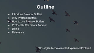 Outline
● Introduce Protocol Buffers
● Why Protocol Buffers
● How to use Protocol Buffers
● Protocol buffer meets Android
● Demo
● Reference
https://github.com/chiel99/ExperienceProtobuf
 