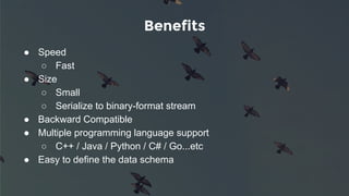 Benefits
● Speed
○ Fast
● Size
○ Small
○ Serialize to binary-format stream
● Backward Compatible
● Multiple programming language support
○ C++ / Java / Python / C# / Go...etc
● Easy to define the data schema
 