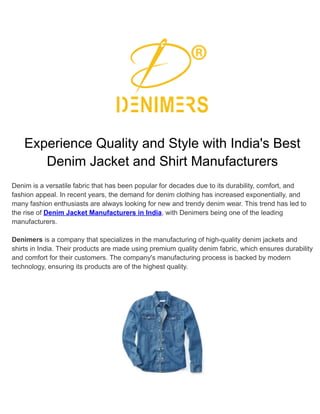 Experience Quality and Style with India's Best
Denim Jacket and Shirt Manufacturers
Denim is a versatile fabric that has been popular for decades due to its durability, comfort, and
fashion appeal. In recent years, the demand for denim clothing has increased exponentially, and
many fashion enthusiasts are always looking for new and trendy denim wear. This trend has led to
the rise of Denim Jacket Manufacturers in India, with Denimers being one of the leading
manufacturers.
Denimers is a company that specializes in the manufacturing of high-quality denim jackets and
shirts in India. Their products are made using premium quality denim fabric, which ensures durability
and comfort for their customers. The company's manufacturing process is backed by modern
technology, ensuring its products are of the highest quality.
 