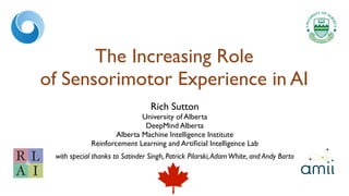 The Increasing Role
of Sensorimotor Experience in AI
Rich Sutton
University of Alberta
DeepMind Alberta
Alberta Machine Intelligence Institute
Reinforcement Learning and Artificial Intelligence Lab
with special thanks to Satinder Singh, Patrick Pilarski,AdamWhite, and Andy Barto
R
A I
L
&
 