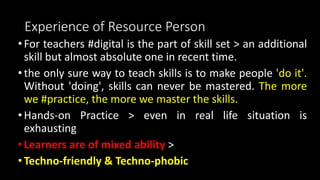 Experience of Resource Person
•For teachers #digital is the part of skill set > an additional
skill but almost absolute one in recent time.
•the only sure way to teach skills is to make people 'do it'.
Without 'doing', skills can never be mastered. The more
we #practice, the more we master the skills.
•Hands-on Practice > even in real life situation is
exhausting
•Learners are of mixed ability >
•Techno-friendly & Techno-phobic
 