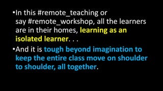 •In this #remote_teaching or
say #remote_workshop, all the learners
are in their homes, learning as an
isolated learner. . .
•And it is tough beyond imagination to
keep the entire class move on shoulder
to shoulder, all together.
 