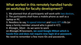 What worked in this remotely handled hands-
on workshop for faculty development?
1. We planned that all participants will work with two devices.
2. The participants shall have a mobile phone as well as a
laptop or PC.
3. Needless to say, hi-speed internet and basic ICT skills (or
keep a family member around who is good in ICT)
4. #Google_Meet - As we were to work
on #Google #Classroom, we used Google #Meet which is
hassle-free and does not require new login id or password.
No need to remember a few more IDs and passwords.
 
