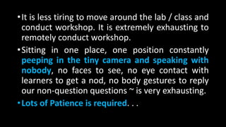 •It is less tiring to move around the lab / class and
conduct workshop. It is extremely exhausting to
remotely conduct workshop.
•Sitting in one place, one position constantly
peeping in the tiny camera and speaking with
nobody, no faces to see, no eye contact with
learners to get a nod, no body gestures to reply
our non-question questions ~ is very exhausting.
•Lots of Patience is required. . .
 