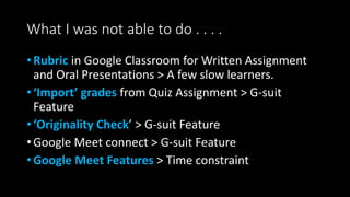 What I was not able to do . . . .
• Rubric in Google Classroom for Written Assignment
and Oral Presentations > A few slow learners.
• ‘Import’ grades from Quiz Assignment > G-suit
Feature
• ‘Originality Check’ > G-suit Feature
• Google Meet connect > G-suit Feature
• Google Meet Features > Time constraint
 