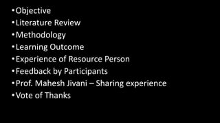 •Objective
•Literature Review
•Methodology
•Learning Outcome
•Experience of Resource Person
•Feedback by Participants
•Prof. Mahesh Jivani – Sharing experience
•Vote of Thanks
 