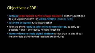 Objectives: eFDP
• To train Under Grades & Post Grades Teachers > Higher Education >
to use Digital Platform for Online Remote Teaching (ORT)
• To orient as learner & train as teacher
• To make them ready to take online remote classes, as early as
possible > ERT – Emergency Remote Teaching
• Narrow down to single digital platform rather than talking about
innumerable platform that teachers are confused
 