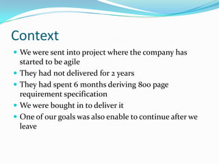 ContextWe were sent into project where the company has started to be agileThey had not delivered for 2 yearsThey had spent 6 months deriving 800 page requirement specificationWe were bought in to deliver itOne of our goals was also enable to continue after we leave
