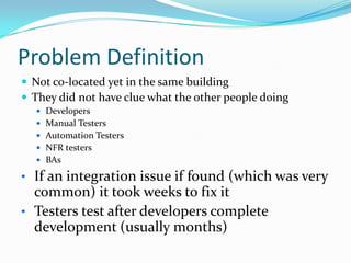 Problem DefinitionNot co-located yet in the same buildingThey did not have clue what the other people doing DevelopersManual TestersAutomation TestersNFR testersBAsIf an integration issue if found (which was very common) it took weeks to fix it 