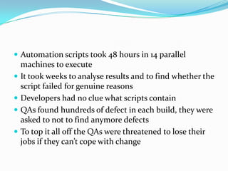 Testers test after developers complete development (usually months)Automation scripts took 48 hours in 14 parallel machines to executeIt took weeks to analyse results and to find whether the script failed for genuine reasonsDevelopers had no clue what scripts containQAs found hundreds of defect in each build, they were asked to not to find anymore defectsTo top it all off the QAs were threatened to lose their jobs if they can’t cope with change 