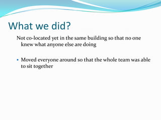 What we did?Not co-located yet in the same building so that no one knew what anyone else are doingMoved everyone around so that the whole team was able to sit togetherThey did not have clue what the other people doing QAs sat with developersQAs paired with devs to write automated acceptance testsQAs paired with BAs to write acceptance criteriaTeam did regular performance testing