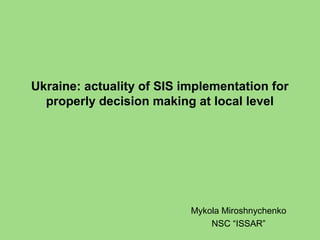 Ukraine: actuality of SIS implementation for
properly decision making at local level
Mykola Miroshnychenko
NSC “ISSAR”
 